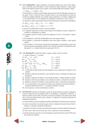 QUÍMICA - Eletroquímica
IMPRIMIR
Voltar
GABARITO
Avançar
6
19. U.E. Londrina-PR A água oxigenada é um produto químico que, entre outras aplica-
ções, é utilizado como anti-séptico e como alvejante de alguns materiais. A água oxige-
nada se decompõe em água e gás oxigênio, como representado pela equação a seguir:
I. 2 H2O2(líq) → 2 H2O(líq) + O2(g)
É encontrada no comércio como solução aquosa de peróxido de hidrogênio (massa mo-
lar igual a 34 g); o rótulo do frasco costuma indicar a sua concentração em termos de
volume de oxigênio liberado; por exemplo, água oxigenada a 10 volumes significa que
1 L da solução libera 10 L de oxigênio nas condições do ambiente (1 atm e 25,0ºC).
As equações a seguir representam reações de decomposição do peróxido de hidrogênio.
II. H2O2(aq) → O2(g) + 2H+
(aq) + 2 e–
εο
= – 0,69 V
III. H2O2(aq) + 2H+
(aq) + 2 e–
→ 2H2O εο
= +1,77 V
Com base nas informações acima, é incorreto afirmar:
a) A equação I indica que se trata de uma reação de oxirredução, na qual o oxigênio é o
oxidante e o hidrogênio é o redutor.
b) A equação I pode ser obtida a partir das equações II e III; o εο
da reação I é igual a
+1,08 V.
c) Na equação II, o peróxido de hidrogênio atua como agente redutor.
d) Na equação I, o peróxido de hidrogênio atua como agente oxidante e como agente
redutor.
e) Uma solução a 3% em massa de peróxido de hidrogênio corresponderia a uma solu-
ção de peróxido de hidrogênio inferior a 20 volumes (considere a densidade da solu-
ção igual a 1 e o volume molar de um gás igual a 24,5 L).
20. U.E. Maringá-PL“A partir dos dados a seguir, assinale o que for correto:
I. I2(aq) é colorido; I–
(aq)
é incolor
II. Zn2+
(aq)
+ 2e–
→ Zn(s)
Eo
= – 0,76 V
III. I2(aq)
+ 2e–
→ 2I–
(aq)
Eo
= + 0,54 V
IV. Ni2+
(aq)
+ 2e–
→ Ni(s)
Eo
= – 0,20 V
V. ClO–
+ H2O + 2e–
→ Cl–
(aq)
+ OH–
(aq)
Eo
= + 0,84 V
VI. Ag+
(aq)
+ e–
→ Ag(s)
Eo
= + 0,80 V
VII. 2H+
(aq)
+ 2e–
→ H2(g)
Eo
= 0,00 V
01. A coloração de uma solução de iodo desaparece com a adição de Zn metálico a essa
solução.
02. Quando se adiciona Ag metálica a uma solução de iodo, a coloração da solução não
desaparece.
04. Quando se adiciona Ni metálico a uma solução de iodeto, a solução permanece incolor.
08. Quando se adiciona Ag metálica a uma solução de iodeto, a solução fica colorida.
16. Quando se adiciona Ni metálico a uma solução de iodo, a coloração não desaparece.
32. Ao ser adicionada, à uma solução de iodeto, uma solução de alvejante doméstico –
solução de Hipoclorito (ClO–
) –, a solução resultante é colorida.
Dê, como resposta, a soma das afirmativas corretas.
21. FUVEST-SP O alumínio é produzido a partir do minério bauxita, do qual é separado o
óxido de alumínio que, em seguida, junto a um fundente, é submetido à eletrólise. A
bauxita contém cerca de 50%, em massa, de óxido de alumínio. De modo geral, desde
que o custo da energia elétrica seja o mesmo, as indústrias de alumínio procuram se
estabelecer próximas a
a) zonas litorâneas, pela necessidade de grandes quantidades de salmoura para a eletrólise.
b) centros consumidores de alumínio, para evitar o transporte de material muito dúctil e
maleável e, portanto, facilmente deformável.
c) grandes reservatórios de água, necessária para separar o óxido de alumínio da bauxita.
d) zonas rurais, onde a chuva ácida, que corrói o alumínio, é menos freqüente.
e) jazidas de bauxita, para não se ter de transportar a parte do minério (mais de 50%) que
não resulta em alumínio.
 