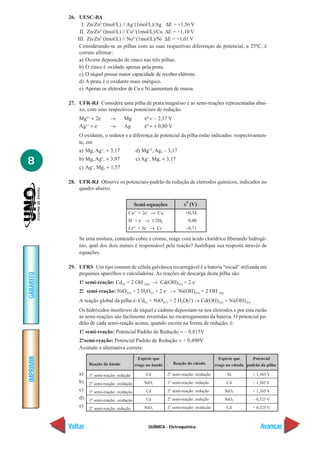 QUÍMICA - Eletroquímica
IMPRIMIR
Voltar
GABARITO
Avançar
8
26. UESC-BA
I. Zn/Zn2+
(lmol/L) // Ag+
(1mol/L)/Ag ∆E = +1,56 V
II. Zn/Zn2+
(lmol/L) // Cu2+
(1mol/L)/Cu ∆E = +1,10 V
III. Zn/Zn2+
(lmol/L) // No2+
(1mol/L)/Ni ∆E = +1,01 V
Considerando-se as pilhas com as suas respectivas diferenças de potencial, a 25ºC, é
correto afirmar:
a) Ocorre deposição de zinco nas três pilhas.
b) O zinco é oxidado apenas pela prata.
c) O níquel possui maior capacidade de receber elétrons.
d) A prata é o oxidante mais enérgico.
e) Apenas os eletrodos de Cu e Ni aumentam de massa.
27. UFR-RJ Considere uma pilha de prata/magnésio e as semi-reações representadas abai-
xo, com seus respectivos potenciais de redução.
Mg2+
+ 2e–
→ Mg ε0
= – 2,37 V
Ag1+
+ e–
→ Ag ε0
= + 0,80 V
O oxidante, o redutor e a diferença de potencial da pilha estão indicados. respectivamen-
te, em
a) Mg, Ag+
, + 3,17 d) Mg+2
, Ag, – 3,17
b) Mg, Ag+
, + 3,97 e) Ag+
, Mg, + 3,17
c) Ag+
, Mg, + 1,57
28. UFR-RJ Observe os potenciais-padrão de redução de eletrodos químicos, indicados no
quadro abaixo.
Se uma mistura, contendo cobre e cromo, reage com ácido clorídrico liberando hidrogê-
nio, qual dos dois metais é responsável pela reação? Justifique sua resposta através de
equações.
29. UFRS Um tipo comum de célula galvânica recarregável é a bateria “nicad” utilizada em
pequenos aparelhos e calculadoras. As reações de descarga desta pilha são:
1ª. semi-reação: Cd(s) + 2 OH–
(aq) → Cd(OH)2(s) + 2 e–
2ª. semi-reação: NiO2(s) + 2 H2O(l) + 2 e–
→ Ni(OH)2(s) + 2 OH–
(aq)
A reação global da pilha é: Cd(s) + NiO2(l) + 2 H2O(l) → Cd(OH)2(s) + Ni(OH)2(s)
Os hidróxidos insolúveis de níquel e cádmio depositam-se nos eletrodos e por esta razão
as semi-reações são facilmente revertidas no recarregamento da bateria. O potencial pa-
drão de cada semi-reação acima, quando escrita na forma de redução, é:
1ª. semi-reação: Potencial Padrão de Redução = – 0,815V
2ª.semi-reação: Potencial Padrão de Redução = + 0,490V
Assinale a alternativa correta:
a)
b)
c)
d)
e)
Cu2+
+ 2e–
→ Cu
H+
+ e–
→ 1/2H2
Cr3+
+ 3e–
→ Cr
+0,34
0,00
–0,71
Semi-equações ε
0
(V)
Reação do ânodo
1ª. semi-reação: redução
2ª. semi-reação: oxidação
1ª. semi-reação: oxidação
1ª. semi-reação: oxidação
2ª. semi-reação: redução
Espécie que
reage no ânodo
Cd
NiO2
Cd
Cd
NiO2
Reação do cátodo
2ª. semi-reação: oxidação
1ª. semi-reação: redução
2ª. semi-reação: redução
2ª. semi-reação: redução
1ª. semi-reação: oxidação
Espécie que
reage no cátodo
Ni
Cd
NiO2
NiO2
Cd
Potencial
padrão da pilha
+ 1,305 V
– 1,305 V
+ 1,305 V
– 0,325 V
+ 0,325 V
 