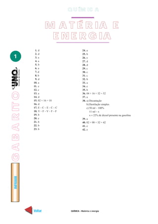 GABARITO
QUÍMICA - Matéria e energia
IMPRIMIR
Voltar Avançar
1
M A T É R IA E
E N E R G IA
Q U ÍM IC A
1. d
2. d
3. a
4. a
5. b
6. a
7. d
8. b
9. d
10. a
11. e
12. c
13. a
14. d
15. 02 + 16 = 18
16. d
17. E – C – E – C – C
18. V – F – V – F – F
19. b
20. e
21. b
22. b
23. b
24. a
25. b
26. e
27. d
28. d
29. c
30. c
31. c
32. b
33. a
34. e
35. b
36. 04 + 16 + 32 = 52
37. a
38. a) Decantação
b) Destilação simples
c) 50 ml – 100%
11 ml – x
x = 22% de álcool presente na gasolina
39. a
40. 02 + 08 + 32 = 42
41. e
42. e
 