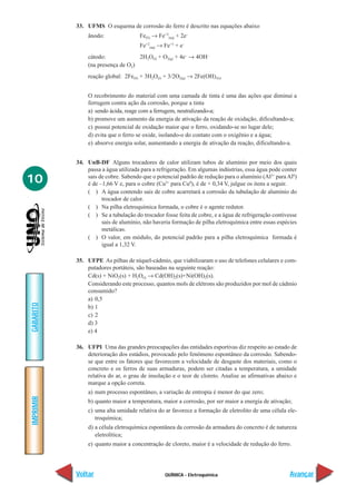 QUÍMICA - Eletroquímica
IMPRIMIR
Voltar
GABARITO
Avançar
10
33. UFMS O esquema de corrosão do ferro é descrito nas equações abaixo
ânodo: Fe(S) → Fe+2
(aq) + 2e–
Fe+2
(aq) → Fe+3
+ e–
cátodo: 2H2O(I) + O2(g) + 4e–
→ 4OH–
(na presença de O2)
reação global: 2Fe(S) + 3H2O(I) + 3/2O2(g) → 2Fe(OH)3(s)
O recobrimento do material com uma camada de tinta é uma das ações que diminui a
ferrugem contra ação da corrosão, porque a tinta
a) sendo ácida, reage com a ferrugem, neutralizando-a;
b) promove um aumento da energia de ativação da reação de oxidação, dificultando-a;
c) possui potencial de oxidação maior que o ferro, oxidando-se no lugar dele;
d) evita que o ferro se oxide, isolando-o do contato com o oxigênio e a água;
e) absorve energia solar, aumentando a energia de ativação da reação, dificultando-a.
34. UnB-DF Alguns trocadores de calor utilizam tubos de alumínio por meio dos quais
passa a água utilizada para a refrigeração. Em algumas indústrias, essa água pode conter
sais de cobre. Sabendo que o potencial padrão de redução para o alumínio (Al3+
paraAl0
)
é de –1,66 V e, para o cobre (Cu2+
para Cu0
), é de + 0,34 V, julgue os itens a seguir.
( ) A água contendo sais de cobre acarretará a corrosão da tubulação de alumínio do
trocador de calor.
( ) Na pilha eletroquímica formada, o cobre é o agente redutor.
( ) Se a tubulação do trocador fosse feita de cobre, e a água de refrigeração contivesse
sais de alumínio, não haveria formação de pilha eletroquímica entre essas espécies
metálicas.
( ) O valor, em módulo, do potencial padrão para a pilha eletroquímica formada é
igual a 1,32 V.
35. UFPE As pilhas de níquel-cádmio, que viabilizaram o uso de telefones celulares e com-
putadores portáteis, são baseadas na seguinte reação:
Cd(s) + NiO2(s) + H2O(l) → Cd(OH)2(s)+Ni(OH)2(s).
Considerando este processo, quantos mols de elétrons são produzidos por mol de cádmio
consumido?
a) 0,5
b) 1
c) 2
d) 3
e) 4
36. UFPI Uma das grandes preocupações das entidades esportivas diz respeito ao estado de
deterioração dos estádios, provocado pelo fenômeno espontâneo da corrosão. Sabendo-
se que entre os fatores que favorecem a velocidade de desgaste dos materiais, como o
concreto e os ferros de suas armaduras, podem ser citadas a temperatura, a umidade
relativa do ar, o grau de insolação e o teor de cloreto. Analise as afirmativas abaixo e
marque a opção correta.
a) num processo espontâneo, a variação de entropia é menor do que zero;
b) quanto maior a temperatura, maior a corrosão, por ser maior a energia de ativação;
c) uma alta umidade relativa do ar favorece a formação de eletrolito de uma célula ele-
troquímica;
d) a célula eletroquímica espontânea da corrosão da armadura do concreto é de natureza
eletrolítica;
e) quanto maior a concentração de cloreto, maior é a velocidade de redução do ferro.
 