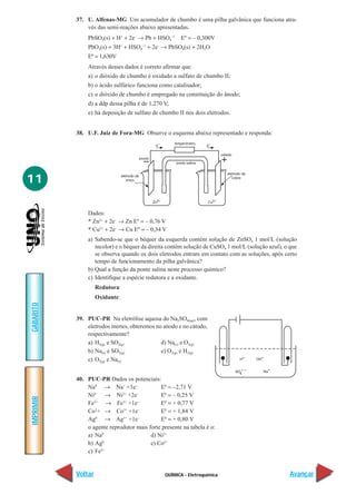 QUÍMICA - Eletroquímica
IMPRIMIR
Voltar
GABARITO
Avançar
11
37. U. Alfenas-MG Um acumulador de chumbo é uma pilha galvânica que funciona atra-
vés das semi-reações abaixo apresentadas.
PbSO4(s) + H+
+ 2e–
→ Pb + HSO4
–1
Eº = – 0,300V
PbO2(s) + 3H+
+ HSO4
–1
+ 2e–
→ PbSO4(s) + 2H2O
Eº = 1,630V
Através desses dados é correto afirmar que:
a) o dióxido de chumbo é oxidado a sulfato de chumbo II;
b) o ácido sulfúrico funciona como catalisador;
c) o dióxido de chumbo é empregado na constituição do ânodo;
d) a ddp dessa pilha é de 1,270 V;
e) há deposição de sulfato de chumbo II nos dois eletrodos.
38. U.F. Juiz de Fora-MG Observe o esquema abaixo representado e responda:
Dados:
* Zn2+
+ 2e–
→ Zn Eº = – 0,76 V
* Cu2+
+ 2e–
→ Cu Eº = – 0,34 V
a) Sabendo-se que o béquer da esquerda contém solução de ZnSO4 1 mol/L (solução
incolor) e o béquer da direita contém solução de CuSO4 1 mol/L (solução azul), o que
se observa quando os dois eletrodos entram em contato com as soluções, após certo
tempo de funcionamento da pilha galvânica?
b) Qual a função da ponte salina neste processo químico?
c) Identifique a espécie redutora e a oxidante.
Redutora:
Oxidante:
39. PUC-PR Na eletrólise aquosa do Na2SO4(aq), com
eletrodos inertes, obteremos no anodo e no cátodo,
respectivamente?
a) H2(g) e SO2(g) d) Na(s) e O2(g)
b) Na(s) e SO2(g) e) O2(g) e H2(g)
c) O2(g) e Na(s)
40. PUC-PR Dados os potenciais:
Na0
→ Na+
+1e–
E0
= –2,71 V
Ni0
→ Ni2+
+2e–
E0
= – 0,25 V
Fe2+
→ Fe3+
+1e–
E0
= + 0,77 V
Co2
+ → Co3+
+1e–
E0
= + 1,84 V
Ag0
→ Ag1+
+1e–
E0
= + 0,80 V
o agente reprodutor mais forte presente na tabela é o:
a) Na0
d) Ni2+
b) Ag0
e) Co2+
c) Fe2+
 