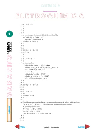 QUÍMICA - Eletroquímica
IMPRIMIR
Voltar Avançar
1
E L E T R O Q U ÍM IC A
1. V – V – F – F – F
2. c
3. e
4. e
5. b
6. a) os metais que deslocam o H do ácido são: Zn e Mg.
b) Zn + H2SO4 → ZnSO4 + H2↑
Mg + H2SO4 → MgSO4 + H2
7. 02 + 04 + 08 + 16 = 30
8. c
9. d
10. b
11. 01 + 04 + 08 + 16 = 29
12. F – V – V
13. d
14. c
15. V – V – V – F – F
16. c
17. a) Semi-reações:
oxidação: Fe(s) → Fe++
(aq) + 2e–
+ 0,44 V
redução: 1/2 O2(g) + 2e–
+ H2O(l) → 2OH(aq) + 0,41 V
∆E0
= + 0,44 + 0,41 = + 0,85 V
Semi-reações:
oxidação: Zn++
(aq) + 2e–
+ 0,76 V
redução: Fe++
(aq) + 2e–
→ Fe(s) – 0,44 V
∆E0
= + 0,76 + (– 0,44) = + 0,32 V
18. d
19. a
20. 01 + 02 + 04 + 32 = 39
21. e
22. e
23. C – E – E – C
24. 67
25. 01 + 08 + 32 = 41
26. c
27. e
28. Considerando os potenciais dados, o menor potencial de redução sofrerá oxidação. Logo:
Cr3+
+ 3e–
→ Cr Eº = – 0,71 V (eletrodo com menor potencial de redução).
A reação espontânea será:
3H+
+ 3e–
→ 3/2 H2 → 0,00V
Cr → Cr3+
+ 3e–
→ + 0,71
Cr + 3H+
→ Cr3+
+ 3/2 H2 → ∆e° = + 0,71V
29. c
30. d
31. c
GABARITO
Q U ÍM IC A
 