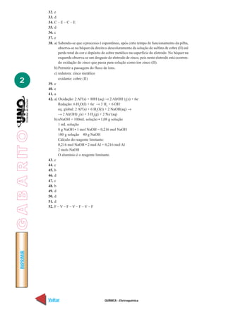 QUÍMICA - Eletroquímica
IMPRIMIR
Voltar Avançar
2
32. e
33. d
34. C – E – C – E
35. d
36. c
37. e
38. a) Sabendo-se que o processo é espontâneo, após certo tempo de funcionamento da pilha,
observa-se no béquer da direita o descoloramento da solução de sulfato de cobre (II) até
perda total da cor e depósito de cobre metálico na superfície do eletrodo. No béquer na
esquerda observa-se um desgaste do eletrodo de zinco, pois neste eletrodo está ocorren-
do oxidação do zinco que passa para solução como íon zinco (II).
b) Permitir a passagem do fluxo de íons.
c) redutora: zinco metálico
oxidante: cobre (II)
39. e
40. e
41. a
42. a) Oxidação: 2 Al0
(s) + 80H–
(aq) → 2 Al(OH–
)4
(s) + 6e–
Redução: 6 H2
O(l) + 6e–
→ 3 H2
+ 6 OH–
eq. global: 2 Al0
(s) + 6 H2
O(l) + 2 NaOH(aq) →
→ 2 Al(OH)–
4
(s) + 3 H2
(g) + 2 Na+
(aq)
b) nNaOH = 100mL solução • 1,08 g solução
1 mL solução
8 g NaOH • 1 mol NaOH = 0,216 mol NaOH
100 g solução 40 g NaOH
Cálculo do reagente limitante:
0,216 mol NaOH • 2 mol Al = 0,216 mol Al
2 mols NaOH
O alumínio é o reagente limitante.
43. c
44. c
45. b
46. d
47. c
48. b
49. d
50. d
51. d
52. F – V – F – V – F – V – F
GABARITO
 
