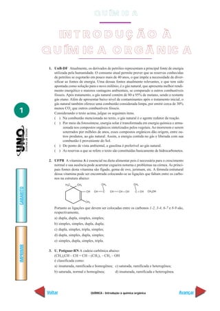 QUÍMICA - Introdução à química orgânica
IMPRIMIR
Voltar
GABARITO
Avançar
1
IN T R O D U Ç Ã O À
Q U ÍM IC A O R G Â N IC A
1. UnB-DF Atualmente, os derivados de petróleo representam a principal fonte de energia
utilizada pela humanidade. O consumo atual permite prever que as reservas conhecidas
de petróleo se esgotarão em pouco mais de 40 anos, o que impõe a necessidade de diver-
sificar as fontes de energia. Uma dessas fontes atualmente relevantes, e que tem sido
apontada como solução para o novo milênio, é o gás natural, que apresenta melhor rendi-
mento energético e maiores vantagens ambientais, se comparado a outros combustíveis
fósseis. Após tratamento, o gás natural contém de 80 a 95% de metano, sendo o restante
gás etano. Além de apresentar baixo nível de contaminantes após o tratamento inicial, o
gás natural também oferece uma combustão considerada limpa, por emitir cerca de 30%
menos CO2
que outros combustíveis fósseis.
Considerando o texto acima, julgue os seguintes itens.
( ) Na combustão mencionada no texto, o gás natural é o agente redutor da reação.
( ) Por meio da fotossíntese, energia solar é transformada em energia química e arma-
zenada nos compostos orgânicos sintetizados pelos vegetais.Ao morrerem e serem
soterrados por milhões de anos, esses compostos orgânicos dão origem, entre ou-
tros produtos, ao gás natural. Assim, a energia contida no gás e liberada com sua
combustão é proveniente do Sol.
( ) Do ponto de vista ambiental, a gasolina é preferível ao gás natural.
( ) As reservas a que se refere o texto são constituídas basicamente de hidrocarbonetos.
2. UFPB A vitamina A é essencial na dieta alimentar pois é necessária para o crescimento
normal e sua ausência pode acarretar cegueira noturna e problemas na córnea. As princi-
pais fontes desta vitamina são fígado, gema de ovo, jerimum, etc. A fórmula estrutural
dessa vitamina pode ser encontrada colocando-se as ligações que faltam entre os carbo-
nos na estrutura abaixo:
Portanto as ligações que devem ser colocadas entre os carbonos 1-2, 3-4, 6-7 e 8-9 são,
respectivamente,
a) dupla, dupla, simples, simples;
b) simples, simples, dupla, dupla;
c) dupla, simples, tripla, simples;
d) dupla, simples, dupla, simples;
e) simples, dupla, simples, tripla.
3. U. Potiguar-RN A cadeia carbônica abaixo:
(CH3)2CH – CH = CH – (CH2)3 – CH2 – OH
é classificada como:
a) insaturada, ramificada e homogênea; c) saturada, ramificada e heterogênea;
b) saturada, normal e homogênea; d) insaturada, ramificada e heterogênea.
Q U ÍM IC A
 
