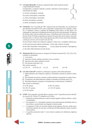QUÍMICA - Introdução à química orgânica
IMPRIMIR
Voltar
GABARITO
Avançar
5
17. U.F Santa Maria-RS O mirceno, responsável pelo “gosto azedo da cerveja”,
é representado pela estrutura:
Considerando o composto indicado, assinale a alternativa correta quanto à
classificação da cadeia.
a) acíclica, homogênea, saturada;
b) acíclica, heterogênea, insaturada;
c) cíclica, heterogênea, insaturada;
d) aberta, homogênea, saturada;
e) aberta, homogênea, insaturada.
18. Univali-SC Em 11 de junho de 1996, véspera do dia dos Namorados, um vazamento de
gás liquefeito do petróleo, GLP, cujos os principais componentes são o propano, o buta-
no e o isobutano, causou a explosão do Shopping Osasco Plaza, em São Paulo. Um
empregado de segurança do shopping informou que haviam sido registradas 180 queixas
de clientes sobre o gás nos últimos três meses. O problema não foi resolvido e o saldo do
descaso foram 39 mortes (registradas na época), das quais pelo menos quinze eram ado-
lescentes entre 13 e 20 anos. Sem contar aqueles que sobreviveram, mas foram mutilados
e terão que conviver com isso pelo resto da vida.
No texto foram citados três compostos orgânicos. Sobre eles, é verdadeiro afirmar que:
a) dois deles possuem cadeias ramificadas; d) são todos solúveis em água;
b) são todos insaturados e homogêneos; e) suas cadeias são normais e heterogêneas;
c) são todos hidrocarbonetos do tipo alcano;
19. Mackenzie-SP Relativamente ao composto de fórmula estrutural H3
C–CH2
–CH2
–CH3
,
considere as afirmações:
I. é um alcano.
II. apresenta somente carbonos primários em sua estrutura.
III. apresenta uma cadeia carbônica normal.
IV. tem fórmula molecular C4
H10
São corretas somente:
a) I, III e IV b) II, III e IV c) I e II d) I e IV e)I e III
20. U.F. São Carlos-SP Considere as afirmações seguintes sobre hidrocarbonetos.
I. Hidrocarbonetos são compostos orgânicos constituídos somente de carbono e hidro-
gênio.
II. São chamados de alcenos somente os hidrocarbonetos insaturados de cadeia linear.
III. Cicloalcanos são hidrocarbonetos alifáticos saturados de fórmula geral Cn
H2n
.
IV. São hidrocarbonetos aromáticos: bromobenzeno, p-nitrotolueno e naftaleno.
São corretas as afirmações:
a) I e III, apenas. d) III e IV, apenas.
b) I, III e IV, apenas. e) I, II e IV, apenas.
c) II e III, apenas.
21. UFMT Para responder a questão abaixo consulte o texto “A gasolina nossa de cada dia”
no exercício 86. Utilize (V) verdadeira ou (F) falso.
( ) Moléculas de hidrocarbonetos contêm somente ligações carbono-carbono e carbo-
no-hidrogênio.
( ) Nas ligações C-C, a densidade eletrônica está simetricamente distribuída entre os
dois átomos, caracterizando uma ligação covalente apolar.
( ) As ligações C-H têm um momento dipolar muito pequeno, fato que, aliado à geo-
metria da molécula, faz com que as moléculas de hidrocarbonetos sejam essencial-
mente polares.
( ) A gasolina automotiva tipo C é uma mistura complexa de substâncias orgânicas
apolares.
 
