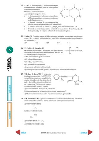 QUÍMICA - Introdução à química orgânica
IMPRIMIR
Voltar
GABARITO
Avançar
6
22. UFMT A fórmula química é geralmente usada para
representar uma substância tanto de forma qualita-
tiva quanto quantitativa.
Observe a fórmula da cafeína.
A esse respeito, julgue os itens.
( ) A fórmula descrita é a fórmula estrutural sim-
plificada da cafeína e mostra como os átomos
estão ligados entre si.
( ) A fórmula estrutural da cafeína evidencia a
existência de seis ligações p (pi) em sua molécula.
( ) A fórmula molecular da cafeína é C5
H6
O2
N4
e sua massa molecular é 154.
( ) Um mol de molécula de cafeína contém 8 mols de átomos de carbono, 12 g de
hidrogênio, 32 g de oxigênio e 4 mols de átomos de nitrogênio.
23. Unifor-CE Considere a série de hidrocarbonetos saturados, representada genericamen-
te por CnH2n + 2. O valor mínimo de n para que o hidrocarboneto considerado tenha carbo-
no assimétrico é:
a) 4 b) 5 c) 6 d) 7 e) 8
24. U. Católica de Salvador-BA
O composto representado é o isooctano, um hidrocarbone-
to com excelente capacidade antidetonante e, por isso, as-
sociado à qualidade da gasolina.
Sobre esse composto, pode-se afirmar:
a) É o dimetil-isopentano.
b) É o 2,2,4-trimetilpentano.
c) É hidrocarboneto aromático.
d) Apresenta cadeia normal insaturada.
e) Possui grande reatividade química em relação aos demais hidrocarbonetos.
25. U.F. Juiz de Fora-MG A cefalexina
(medicamento genérico – Lei 9787/99) é
um antibiótico usado para amigdalite, fa-
ringite, infecção articular, infecção da
pele e dos tecidos moles, infecção uriná-
ria e pneumonia. Esse composto pode ser
representado pela estrutura a seguir:
a) Escreva a fórmula molecular da cefalexina.
b) Quantos átomos de carbono terciários possui sua estrutura?
c) Quantos anéis aromáticos estão presentes na estrutura apresentada?
26. U.F. Juiz de Fora-MG Qual dos compostos relacionados abaixo apresenta simultanea-
mente uma cadeia carbônica aberta, ramificada, heterogênea e insaturada?
a) CH3OCH2CHCH2CH3
|
CH3
b) HC ≡ CCH2CHCH2CH3
|
CH3
CH3
|
c) CH3CHCH2NHCH = CH2
d) CH3
CH2
NHCH2
CH = CH2
O
 