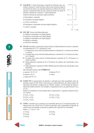 QUÍMICA - Introdução à química orgânica
IMPRIMIR
Voltar
GABARITO
Avançar
7
27. Univali-SC É muito importante a ingestão de alimentos que con-
tenham vitamina C, ácido ascórbico, para evitar a primeira etapa do
nascimento do câncer.As vitaminas destroem os radicais livres que
causam a mutação do DNA de uma célula até formar um tumor. A
fórmula estrutural da vitamina C é representada por:
Podemos afirmar que apresenta cadeia carbônica:
a) heterogênea e saturada;
b) insaturada com dupla ligação;
c) cíclica e aromática;
d) homogênia e insaturada com duas duplas ligações;
e) cíclica e saturada.
28. PUC-PR Alcinos são hidrocarbonetos:
a) alifáticos insaturados com dupla ligação;
b) alicíclicos insaturados com tripla ligação;
c) alifáticos insaturados com tripla ligação;
d) alifáticos saturados;
e) alicíclicos saturados.
29. ITA-SP Considere as afirmações abaixo relativas a hidrocarbonetos normais e saturados
na temperatura de 25 °C e pressão de 1 atm:
I. O estado físico mais estável de hidrocarbonetos contendo de 1 a 4 átomos de carbono
é o gasoso.
II. O estado físico mais estável de hidrocarbonetos contendo de 5 a 12 átomos de carbo-
no é o líquido.
III. O estado físico mais estável de hidrocarbonetos contendo de 25 a 50 átomos é o
sólido cristalino.
IV. Hidrocarbonetos contendo de 25 a 50 átomos de carbono são classificados como
parafina.
V. Hidrocarbonetos contendo de 1000 a 3000 átomos de carbono são classificados como
polietileno.
Das afirmações feitas, estão CORRETAS
a) apenas I, II, IV e V. d) apenas IV e V.
b) apenas I, II e V. e) todas.
c) apenas III, IV e V.
30. FATEC-SP O craqueamento do petróleo é utilizado para obter quantidade maior de
gasolina a partir do óleo bruto. Nesse processo, hidrocarbonetos de cadeias longas são
aquecidos sob pressão e ausência de ar, sofrendo “quebra”, com formação de alcanos e
alcenos de cadeias menores. Por exemplo, o craqueamento de C14
H30
pode fornecer C7
H16
e C7
H14
.
Poder-se-ia também ter, como produto desse craqueamento, o seguinte conjunto de alca-
no e alceno:
a) C6
H12
e C8
H16
. d) C5
H12
e C8
H18
.
b) C6
H14
e C8
H16
. e) C9
H20
e C4
H10
.
c) C6
H14
e C6
H12
.
31. UFMA Considere que a gasolina seja constituída apenas de 2,2,4-trimetil-pentano. Se
abastecermos um veículo com 25 moles de gasolina, qual a quantidade de dióxido de
carbono que será lançada na atmosfera, quando toda a gasolina for consumida?
Dados: C = 12u; O = 16u
a) 5,2 kg d) 5,4 kg
b) 6,4 kg e) 7,2 kg
c) 8,8 kg
OH
 