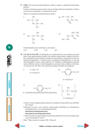 QUÍMICA - Introdução à química orgânica
IMPRIMIR
Voltar
GABARITO
Avançar
9
37. UFRJ Uma mistura de hidrocarbonetos e aditivos compõe o combustível denominado
gasolina.
Estudos revelaram que quanto maior o número de hidrocarbonetos ramificados, melhor é
a performance da gasolina e o rendimento do motor.
Observe as estruturas dos hidrocarbonetos abaixo:
I. III.
II. IV.
O hidrocarboneto mais ramificado é o de número:
a) IV b) III c) II d) I
38. U.F. Juiz de Fora-MG Os detergentes, por apresentarem na sua estrutura uma parte
polar e outra apolar, podem interagir com a gordura, promovendo a limpeza. Para dimi-
nuir a poluição do meio ambiente causada por estes produtos, foram desenvolvidos de-
tergentes biodegradáveis. A diferença entre os detergentes biodegradáveis e os que não
são biodegradáveis está na cadeia carbônica “R”. Enquanto os biodegradáveis possuem
cadeia carbônica normal, os não biodegradáveis possuem cadeia carbônica ramificada.
As estruturas (I), (II), (III) e (IV) representam algumas fórmulas de detergentes.
I. III.
II. IV.
a) Qual é o tipo de ligação química presente no composto (I) que permite sua solubilida-
de em água?
b) Baseado no texto e nas estruturas representadas, identifique o(s) detergente(s)
biodegradável(eis) e o(s) não-biodegradável(eis).
Detergente(s) biodegradável(eis):
Detergente(s) nâo-biodegradável(eis):
c) Qual a massa do composto (III) necessária para preparar 50 mL de uma solução aquo-
sa de concentração 0,1 mol/L?
Dado: *Massa molar do composto (III): 348 g/mol
 