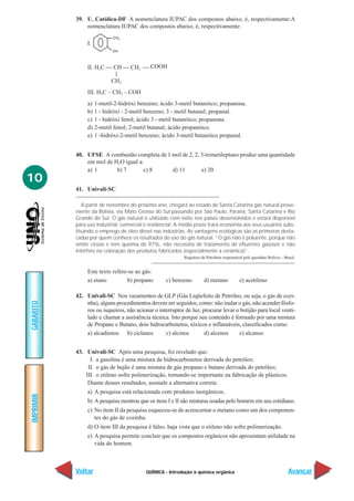 QUÍMICA - Introdução à química orgânica
IMPRIMIR
Voltar
GABARITO
Avançar
10
39. U. Católica-DF A nomenclatura IUPAC dos compostos abaixo, é, respectivamente:A
nomenclatura IUPAC dos compostos abaixo, é, respectivamente:
I.
II. H3C  CH  CH2  COOH
|
CH3
III. H3C – CH2 – COH
a) 1-metil-2-hidróxi benzeno; ácido 3-metil butanóico; propanona.
b) 1 - hidróxi - 2-metil benzeno; 3 - metil butanal; propanal.
c) 1 - hidróxi fenol; ácido 3 - metil butanóico; propanona.
d) 2-metil fenol; 2-metil butanal; ácido propanóico.
e) 1 -hidróxi-2-metil benzeno; ácido 3-metil butanóico propanal.
40. UFSE A combustão completa de 1 mol de 2, 2, 3-trimetileptano produz uma quantidade
em mol de H2O igual a:
a) 1 b) 7 c) 8 d) 11 e) 20
41. Univali-SC
A partir de novembro do próximo ano, chegará ao estado de Santa Catarina gás natural prove-
niente da Bolívia, via Mato Grosso do Sul passando por São Paulo, Paraná, Santa Catarina e Rio
Grande do Sul. O gás natural é utilizado com êxito nos países desenvolvidos e estará disponível
para uso industrial, comercial e residencial. A médio prazo trará economia aos seus usuários subs-
tituindo o emprego de óleo diesel nas indústrias. As vantagens ecológicas são as primeiras desta-
cadas por quem conhece os resultados do uso do gás natural. “O gás não é poluente, porque não
emite cinzas e tem queima de 97%, não necessita de tratamento de efluentes gasosos e não
interfere na coloração dos produtos fabricados (especialmente a cerâmica)”.
Registros da Petrobrás responsável pelo gasoduto Bolívia – Brasil.
Este texto refere-se ao gás:
a) etano b) propano c) benzeno d) metano e) acetileno
42. Univali-SC Nos vazamentos de GLP (Gás Liqüefeito de Petróleo, ou seja, o gás de cozi-
nha), alguns procedimentos devem ser seguidos, como: não inalar o gás, não acender fósfo-
ros ou isqueiros, não acionar o interruptor de luz, procurar levar o botijão para local venti-
lado e chamar a assistência técnica. Isto porque seu conteúdo é formado por uma mistura
de Propano e Butano, dois hidrocarbonetos, tóxicos e inflamáveis, classificados como:
a) alcadienos b) ciclanos c) alcinos d) alcenos e) alcanos
43. Univali-SC Após uma pesquisa, foi revelado que:
I. a gasolina é uma mistura de hidrocarbonetos derivada do petróleo;
II. o gás de bujão é uma mistura de gás propano e butano derivada do petróleo;
III. o etileno sofre polimerização, tornando-se importante na fabricação de plásticos.
Diante desses resultados, assinale a alternativa correta:
a) A pesquisa está relacionada com produtos inorgânicos.
b) A pesquisa mostrou que os itens I e II são misturas usadas pelo homem em seu cotidiano.
c) No item II da pesquisa esqueceu-se de acrescentar o metano como um dos componen-
tes do gás de cozinha.
d) O item III da pesquisa é falso, haja vista que o etileno não sofre polimerização.
e) A pesquisa permite concluir que os compostos orgânicos não apresentam utilidade na
vida do homem.
 