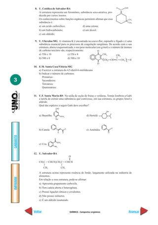 QUÍMICA - Compostos orgânicos
IMPRIMIR
Voltar
GABARITO
Avançar
3
8. U. Católica de Salvador-BA
A estrutura representa um feromônio, substância sexo-atrativa, pro-
duzida por certos insetos.
Os conhecimentos sobre funções orgânicas permitem afirmar que essa
substância é:
a) um ácido carboxílico; d) uma cetona;
b) um hidrocarboneto; e) um álcool.
c) um aldeído;
9. U. Uberaba-MG A vitamina K é encontrada na couve-flor, espinafre e fígado e é uma
substância essencial para os processos de coagulação sangüínea. De acordo com a sua
estrutura, abaixo esquematizada, o seu peso molecular (em g/mol) e o número de átomos
de carbono terciário são, respectivamente:
a) 556 e 10 c) 556 e 8
b) 580 e 8 d) 580 e 10
10. E.M. Santa Casa/Vitória-MG
a) Escrever a estrutura do 4,5-dietil-6-metildecano
b) Indicar o número de carbonos:
Primários:
Secundários:
Terciários:
Quaternários:
11. U.F. Santa Maria-RS Na saída da seção de frutas e verduras, Tomás lembrou a Gabi
a tarefa de extrair uma substância que contivesse, em sua estrutura, os grupos fenol e
aldeído.
Qual das espécies a seguir Gabi deve escolher?
a) Baunilha d) Hortelã
b) Canela e) Amêndoa
c) Uva
12. U. Salvador-BA
O
||
CH3C = CHCH2CH2C = CHCH
| |
CH3 CH3
A estrutura acima representa essência de limão, largamente utilizada na indústria de
alimentos.
Em relação a essa estrutura, pode-se afirmar:
a) Apresenta grupamento carboxila.
b) Tem cadeia aberta e heterogênea.
c) Possui ligações iônicas e covalentes.
d) Não possui isômeros.
e) É um aldeído insaturado.
 