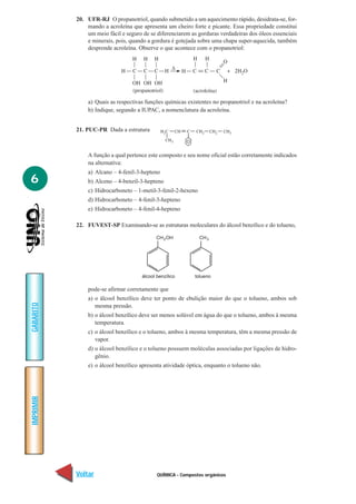 QUÍMICA - Compostos orgânicos
IMPRIMIR
Voltar
GABARITO
Avançar
6
20. UFR-RJ O propanotriol, quando submetido a um aquecimento rápido, desidrata-se, for-
mando a acroleína que apresenta um cheiro forte e picante. Essa propriedade constitui
um meio fácil e seguro de se diferenciarem as gorduras verdadeiras dos óleos essenciais
e minerais, pois, quando a gordura é gotejada sobre uma chapa super-aquecida, também
desprende acroleína. Observe o que acontece com o propanotriol:
a) Quais as respectivas funções químicas existentes no propanotriol e na acroleína?
b) Indique, segundo a IUPAC, a nomenclatura da acroleína.
21. PUC-PR Dada a estrutura
A função a qual pertence este composto e seu nome oficial estão corretamente indicados
na alternativa:
a) Alcano – 4-fenil-3-hepteno
b) Alceno – 4-benzil-3-hepteno
c) Hidrocarboneto – 1-metil-3-fenil-2-hexeno
d) Hidrocarboneto – 4-fenil-3-hepteno
e) Hidrocarboneto – 4-fenil-4-hepteno
22. FUVEST-SP Examinando-se as estruturas moleculares do álcool benzílico e do tolueno,
pode-se afirmar corretamente que
a) o álcool benzílico deve ter ponto de ebulição maior do que o tolueno, ambos sob
mesma pressão.
b) o álcool benzílico deve ser menos solúvel em água do que o tolueno, ambos à mesma
temperatura.
c) o álcool benzílico e o tolueno, ambos à mesma temperatura, têm a mesma pressão de
vapor.
d) o álcool benzílico e o tolueno possuem moléculas associadas por ligações de hidro-
gênio.
e) o álcool benzílico apresenta atividade óptica, enquanto o tolueno não.
2
CH OH2 CH3
álcool benzílico tolueno
 