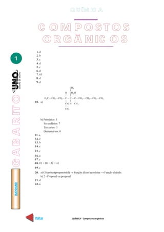QUÍMICA - Compostos orgânicos
IMPRIMIR
Voltar Avançar
1
1. d
2. b
3. c
4. d
5. c
6. d
7. 05
8. d
9. d
10. a)
b) Primários: 5
Secundários: 7
Terciários: 3
Quaternários: 0
11. a
12. e
13. b
14. c
15. c
16. a
17. c
18. 01 + 08 + 32 = 41
19. c
20. a) Glicerina (propanotriol) → Função álcool acroleína → Função aldeído.
b) 2 - Propenal ou propenal
21. d
22. a
C O M P O S T O S
O R G Â N IC O S
Q U ÍM IC A
GABARITO
 