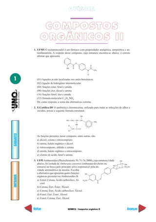 QUÍMICA - Compostos orgânicos II
IMPRIMIR
Voltar
GABARITO
Avançar
1
QUÍMICA
COMPOSTOS
ORGÂNICOS II
1. UFMS O acetaminosalol é um fármaco com propriedades analgésica, antipirética e an-
tiinflamatória. A respeito desse composto, cuja estrutura encontra-se abaixo, é correto
afirmar que apresenta
OH O
O
N
H
O
CH3
(01) ligações pi não localizadas nos anéis benzênicos.
(02) ligação de hidrogênio intermolecular.
(04) funções éster, fenol e amida.
(08) funções éter, álcool e amina.
(16) funções fenol, éter e amida.
(32) fórmula molecular C15
H21
NO4
.
Dê, como resposta, a soma das alternativas corretas.
2. U.Católica-DF O antibiótico cloromicetina, utilizado para tratar as infecções de olhos e
ouvidos, possui a seguinte fórmula estrutural:
As funções presentes nesse composto, entre outras, são:
a) álcool, cetona e nitrocomposto.
b) amina, haleto orgânico e álcool.
c) nitrocomposto, aldeído e cetona.
d) amida, haleto orgânico e nitrocomposto.
e) cloreto de ácido, fenol e amina.
3. UFPI Amburosídeo (Phytochemistry 50, 71-74, 2000), cuja estrutura é dada
abaixo, foi isolada de Amburana cearensis (imburana-de-cheiro ou
cumaru) na busca pelo princípio ativo responsável pela ati-
vidade antimalárica da mesma. Escolha
a alternativa que apresenta quatro funções
orgânicas presentes no Amburosídeo B.
a) Fenol; Cetona; Ácido carboxílico; Ál-
cool.
b) Cetona; Éter; Éster; Álcool.
c) Cetona; Éter; Ácido carboxílico; Álcool.
d) Fenol; Éter; Éster; Álcool.
e) Fenol; Cetona; Éter; Álcool.
HO CH CH CH
OH
NH
2
2
NH
CCH O
CI
CI
H3
HO
CO
O
O
HO
O O
OH
OH
CH2OH
 