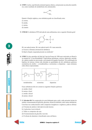 QUÍMICA - Compostos orgânicos II
IMPRIMIR
Voltar
GABARITO
Avançar
2
4. UFRN A uréia, cuja fórmula estrutural aparece abaixo, está presente na urina dos mamífe-
ros, como resultante do metabolismo dos aminoácidos.
O
NH2
C
NH2
Quanto à função orgânica, essa substância pode ser classificada como
a) cetona.
b) amida.
c) amina.
d) cianato.
5. UFR-RJ A substância STP, derivada de uma anfetamina, tem a seguinte fórmula geral
X
Y
Y
CH2 C Z
X
H
Z é um radical amino, X é um radical metil e Y é uma metoxila.
a) Escreva a fórmula estrutural da substância.
b) Qual a função oxigenada presente na molécula?
6. UFRJ Um dos episódios da final da Copa da França de 1998 mais noticiados no Brasil e
no mundo foi “o caso Ronaldinho” Especialistas apontaram: estresse, depressão, ansieda-
de e pânico podem ter provocado a má atuação do jogador brasileiro. Na confirmação da
hipótese de estresse, teriam sido alteradas as quantidades de três substâncias químicas
excitatórias do cérebro – a noradrenalina, a serotonina e a dopamina – cujas estruturas
estão abaixo representadas:
HO
HO
CH CH2
NH2
HO
HO
HO
CH2
CH2
NH2
HO
N
CH2
NH2
CH2
H
noradrenalina serotonina dopamina
Essas substâncias têm em comum as seguintes funções químicas:
a) amida e fenol
b) amina e fenol
c) amida e álcool
d) amina e álcool
7. U. Salvador-BA Na composição de certo hidratante para a pele, estão presentes lactato de
amônio, monoestearato de glicerila, glicerina, silicato de alumínio, entre outras substâncias.
Com base nos conhecimentos sobre compostos inorgânicos e orgânicos, pode-se afirmar:
a) O lactato de amônio é derivado do ácido lactoso.
b) A glicerina é um tri-álcool.
c) Todos os compostos são sais.
d) O monoestearato de glicerila é um éter.
e) O silicato de alumínio é classificado como sal básico.
 