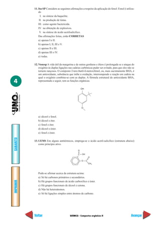 QUÍMICA - Compostos orgânicos II
IMPRIMIR
Voltar
GABARITO
Avançar
4
11. Ita-SP Considere as seguintes afirmações a respeito da aplicação do fenol: Fenol é utiliza-
do
I. na síntese da baquelite.
II. na produção de tintas.
III. como agente bactericida.
IV. na obtenção de explosivos.
V. na síntese do ácido acetilsalicílico.
Das afirmações feitas, estão CORRETAS
a) apenas I e II.
b) apenas I, II, III e V.
c) apenas II e III.
d) apenas III e IV.
e) todas.
12. Vunesp A vida útil da margarina e de outras gorduras e óleos é prolongada se o ataque do
oxigênio às duplas ligações nas cadeias carbônicas puder ser evitado, para que eles não se
tornem rançosos. O composto 2-terc-butil-4-metoxifenol, ou, mais sucintamente BHA, é
um antioxidante, substância que inibe a oxidação, interrompendo a reação em cadeia na
qual o oxigênio combina-se com as duplas. A fórmula estrutural do antioxidante BHA,
representada a seguir, tem as funções orgânicas.
O
OH
a) álcool e fenol.
b) álcool e éter.
c) fenol e éter.
d) álcool e éster.
e) fenol e éster.
13. UEMS Em alguns antitérmicos, emprega-se o ácido acetil-salicílico (estrutura abaixo)
como princípio ativo.
O
3
C
O
CH
C
O
OH
Pode-se afirmar acerca da estrutura acima:
a) Só há carbonos primários e secundários.
b) Há grupos funcionais de ácido carboxílico e éster.
c) Há grupos funcionais de álcool e cetona.
d) Não há heteroátomos.
e) Só há ligações simples entre átomos de carbono.
 