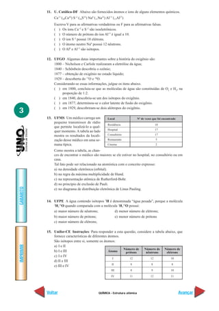 QUÍMICA - Estrutura atômica
IMPRIMIR
Voltar
GABARITO
Avançar
3
11. U. Católica-DF Abaixo são fornecidos átomos e íons de alguns elementos químicos.
Ca+2
(20Ca42
) S–2
(16S32
) Na0
(11Na23
) Al+3
(13Al27
)
Escreva V para as afirmativas verdadeiras ou F para as afirmativas falsas.
( ) Os íons Ca+2
e S–2
são isoeletrônicos.
( ) O número de prótons do íon Al+3
é igual a 10.
( ) O íon S–2
possui 18 elétrons.
( ) O átomo neutro Na0
possui 12 nêutrons.
( ) O Al0
e Al+3
são isótopos.
12. UFGO Algumas datas importantes sobre a história do oxigênio são:
1800 – Nicholson e Carlisle realizaram a eletrólise da água;
1840 – Schönbein descobriu o ozônio;
1877 – obtenção de oxigênio no estado líquido;
1929 – descoberta do 17
O e 18
O.
Considerando-se essas informações, julgue os itens abaixo.
( ) em 1800, concluiu-se que as moléculas de água são constituídas de O2
e H2
, na
proporção de 1:2.
( ) em 1840, descobriu-se um dos isótopos do oxigênio.
( ) em 1877, determinou-se o calor latente de fusão do oxigênio.
( ) em 1929, descobriram-se dois alótropos do oxigênio.
13. UFMS Um médico carrega um
pequeno transmissor de rádio
que permite localizá-lo a qual-
quer momento. A tabela ao lado
mostra os resultados da locali-
zação desse médico em uma se-
mana típica.
Como mostra a tabela, as chan-
ces de encontrar o médico são maiores se ele estiver no hospital, no consultório ou em
casa.
Tal fato pode ser relacionado na atomística com o conceito expresso:
a) na densidade eletrônica (orbital).
b) na regra da máxima multiplicidade de Hund.
c) na representação atômica de Rutherford-Bohr.
d) no princípio de exclusão de Pauli.
e) no diagrama de distribuição eletrônica de Linus Pauling.
14. UFPE A água contendo isótopos 2
H é denominada “água pesada”, porque a molécula
2
H2
16
O quando comparada com a molécula 1
H2
16
O possui:
a) maior número de nêutrons; d) menor número de elétrons;
b) maior número de prótons; e) menor número de prótons
c) maior número de elétrons;
15. Unifor-CE Instruções: Para responder a esta questão, considere a tabela abaixo, que
fornece características de diferentes átomos.
São isótopos entre si, somente os átomos:
a) I e II
b) I e III
c) I e IV
d) II e III
e) III e IV
Local
Residência
Hospital
Consultório
Restaurante
Cinema
Nº de vezes que foi encontrado
18
17
17
5
2
Átomo
I
II
III
IV
Número de
prótons
12
8
8
11
Número de
nêutrons
12
8
9
12
Número de
elétrons
10
8
10
11
 