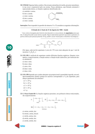 QUÍMICA - Compostos orgânicos II
IMPRIMIR
Voltar
GABARITO
Avançar
10
30. UFR-RJAlgumas balas contêm o flavorizante antranilato de metila, presente naturalmen-
te nas uvas e responsável pelo seu aroma. Nessa substância, cuja fórmula estrutural é
representada abaixo, as funções orgânicas identificadas são:
a) anidrido e amina.
b) éter e amida.
c) éster e amina.
d) éter e amina.
e) éster e amida.
Instruções: Para responder às questões de números 31 e 32 considere as seguintes informações:
O Estado de S. Paulo de 31 de Agosto de 1999 – Saúde
“Uma notícia divulgada pela Internet está deixando os consumidores de aspartame preocupa-
dos. O adoçante pode causar danos à saúde. Alguns especialistas apontam que doses superiores a 5
gramas diárias para pessoas pesando 70 kg, podem causar intoxicações e distúrbios neurológicos.”
COOCH3
NH2
H
O
CCH2
HOOC CH CH2
N
CH
NH2
C
O OCH3
(Em água, cada mol de aspartame é cerca de 170 vezes mais adoçante do que 1 mol de
sacarose, C12
H22
O11
.)
31. UEL-PR A molécula do aspartame contém diferentes funções orgânicas. Quantas vezes
aparece, respectivamente, a função amina e a função ácido carboxílico, por molécula des-
sa substância?
a) uma e uma.
b) uma e duas.
c) uma e três.
d) duas e uma.
e) duas e três.
32. UEL-PR Supondo que o poder adoçante seja proporcional à quantidade ingerida, em mol,
aproximadamente quantos gramas de sacarose correspondem a 5 g de aspartame, para
adoçar igualmente um alimento?
a) 1 x 104
g
b) 1 x 103
g
c) 1 x 102
g
d) 1 x 101
g
e) 1 g
33. U. Passo Fundo-RS As funções orgânicas presentes, nos polímeros abaixo relacionados,
são respectivamente:
CH2 CH
CN
Orlon
n
CH2 CH
Náilon
n
2 C NH CH2
O
O CH
Carbowax
n2 O CH2CH2 CH2
I- II-
III-
a) amina, amida, éter.
b) nitrato, amina, álcool.
c) nitrila, amina, éter.
d) nitrila, amida, éter.
e) amida, amida, éter.
 