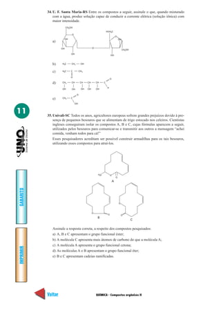 QUÍMICA - Compostos orgânicos II
IMPRIMIR
Voltar
GABARITO
Avançar
11
34. U. F. Santa Maria-RS Entre os compostos a seguir, assinale o que, quando misturado
com a água, produz solução capaz de conduzir a corrente elétrica (solução iônica) com
maior intensidade.
CH OH2
O
C
OH
OH
OH O
HOH C2
C
OH
O
OH
CH OH2
H C3 CH2 OH
H C3 C CH3
O
CH2 CH CH CH CH C
H
O
OH OH OH OH OH
CH3 C
OH
O
a)
b)
c)
d)
e)
35. Univali-SC Todos os anos, agricultores europeus sofrem grandes prejuízos devido à pre-
sença de pequenos besouros que se alimentam de trigo estocado nos celeiros. Cientistas
ingleses conseguiram isolar os compostos A, B e C, cujas fórmulas aparecem a seguir,
utilizados pelos besouros para comunicar-se e transmitir aos outros a mensagem “achei
comida, venham todos para cá!”
Esses pesquisadores acreditam ser possível construir armadilhas para os tais besouros,
utilizando esses compostos para atraí-los.
Assinale a resposta correta, a respeito dos compostos pesquisados:
a) A, B e C apresentam o grupo funcional éster;
b) A molécula C apresenta mais átomos de carbono do que a molécula A;
c) A molécula A apresenta o grupo funcional cetona;
d) As moléculas A e B apresentam o grupo funcional éter;
e) B e C apresentam cadeias ramificadas.
O
OH C3
A
O
O
B
C
O
O
 