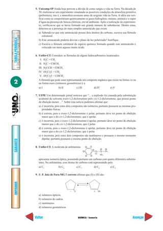 QUÍMICA - Isomeria
IMPRIMIR
Voltar
GABARITO
Avançar
2
TABELAPERIÓDICA
5. Unicamp-SP Ainda hoje persiste a dúvida de como surgiu a vida na Terra. Na década de
50, realizou-se um experimento simulando as possíveis condições da atmosfera primitiva
(prébiótica), isto é, a atmosfera existente antes de originar vida na Terra. A idéia era veri-
ficar como se comportariam quimicamente os gases hidrogênio, metano, amônia e o vapor
d’água na presença de faíscas elétricas, em tal ambiente. Após a realização do experimen-
to, verificou-se que se havia formado um grande número de substâncias. Dentre estas,
detectou-se a presença do mais simples aminoácido que existe.
a) Sabendo-se que este aminoácido possui dois átomos de carbono, escreva sua fórmula
estrutural.
b) Este aminoácido poderia desviar o plano da luz polarizada? Justifique.
c) Escreva a fórmula estrutural da espécie química formada quando este aminoácido é
colocado em meio aquoso muito ácido.
6. Unifor-CE Considere as fórmulas de alguns hidrocarbonetos insaturados:
I. H2
C = CH2
II. H2
C = CHCH3
III. H3
CCH = CHCH3
IV. (H3
C)2
C = CH2
V. (H3
C)2
C = CHCH3
A fórmula que pode estar representando um composto orgânico que existe na forma cis ou
na forma trans (isômeros geométricos) é a
a) I b) II c) III d) IV e) V
7. UFPE Um determinado jornal noticiou que “... a explosão foi causada pela substituição
acidental do solvente trans-1,2-dicloroeteno pelo cis-1,2-dicloroeteno, que possui ponto
de ebulição menor ...”. Sobre esta notícia podemos afirmar que:
a) é incorreta, pois estes dois compostos são isômeros, portanto possuem as mesmas pro-
priedades físicas.
b) é correta, pois o trans-1,2-dicloroeteno é polar, portanto deve ter ponto de ebulição
maior que o do cis-1,2-dicloroeteno, que é apolar.
c) é incorreta, pois o trans-1,2-dicloroeteno é apolar, portanto deve ter ponto de ebulição
menor que o do cis-1,2-dicloroeteno, que é polar.
d) é correta, pois o trans-1,2-dicloroeteno é apolar, portanto deve ter ponto de ebulição
maior que o do cis-1,2-dicloroeteno, que é polar.
e) é incorreta, pois estes dois compostos são tautômeros e possuem o mesmo momento
dipolar, portanto possuem o mesmo ponto de ebulição.
8. Unifor-CE A molécula de anfetamina
apresenta isomeria óptica, possuindo portanto um carbono com quatro diferentes substitu-
intes. Na anfetamina, esse átomo de carbono está representado pelo
a) C1
b) C6
c) C7
d) C8
e) C9
9. U. F. Juiz de Fora-MG É correto afirmar que (I) e (II) são:
a) isômeros ópticos.
b) isômeros de cadeia.
c) tautômeros.
d) isômeros geométricos.
NH2
CH2 CH CH3
12
3
4 5
6
7
8 9
O OHI II
 