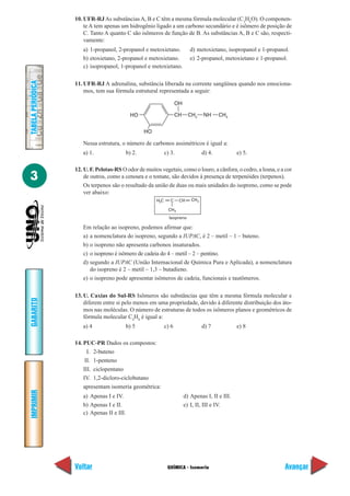 QUÍMICA - Isomeria
IMPRIMIR
Voltar
GABARITO
Avançar
3
TABELAPERIÓDICA
10. UFR-RJAs substânciasA, B e C têm a mesma fórmula molecular (C3
H8
O). O componen-
te A tem apenas um hidrogênio ligado a um carbono secundário e é isômero de posição de
C. Tanto A quanto C são isômeros de função de B. As substâncias A, B e C são, respecti-
vamente:
a) 1-propanol, 2-propanol e metoxietano. d) metoxietano, isopropanol e 1-propanol.
b) etoxietano, 2-propanol e metoxietano. e) 2-propanol, metoxietano e 1-propanol.
c) isopropanol, 1-propanol e metoxietano.
11. UFR-RJ A adrenalina, substância liberada na corrente sangüínea quando nos emociona-
mos, tem sua fórmula estrutural representada a seguir:
Nessa estrutura, o número de carbonos assimétricos é igual a:
a) 1. b) 2. c) 3. d) 4. e) 5.
12. U. F. Pelotas-RS O odor de muitos vegetais, como o louro, a cânfora, o cedro, a losna, e a cor
de outros, como a cenoura e o tomate, são devidos à presença de terpenóides (terpenos).
Os terpenos são o resultado da união de duas ou mais unidades do isopreno, como se pode
ver abaixo:
Em relação ao isopreno, podemos afirmar que:
a) a nomenclatura do isopreno, segundo a IUPAC, é 2 – metil – 1 – buteno.
b) o isopreno não apresenta carbonos insaturados.
c) o isopreno é isômero de cadeia do 4 – metil – 2 – pentino.
d) segundo a IUPAC (União Internacional de Química Pura e Aplicada), a nomenclatura
do isopreno é 2 – metil – 1,3 – butadieno.
e) o isopreno pode apresentar isômeros de cadeia, funcionais e tautômeros.
13. U. Caxias do Sul-RS Isômeros são substâncias que têm a mesma fórmula molecular e
diferem entre si pelo menos em uma propriedade, devido à diferente distribuição dos áto-
mos nas moléculas. O número de estruturas de todos os isômeros planos e geométricos de
fórmula molecular C4
H8
é igual a:
a) 4 b) 5 c) 6 d) 7 e) 8
14. PUC-PR Dados os compostos:
I. 2-buteno
II. 1-penteno
III. ciclopentano
IV. 1,2-dicloro-ciclobutano
apresentam isomeria geométrica:
a) Apenas I e IV. d) Apenas I, II e III.
b) Apenas I e II. e) I, II, III e IV.
c) Apenas II e III.
HO
HO
CH CH2
CH3
NH
OH
H C2 C
CH3
CH CH2
Isopreno
 