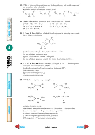 QUÍMICA - Isomeria
IMPRIMIR
Voltar
GABARITO
Avançar
5
TABELAPERIÓDICA
18. UFRN Os isômeros óticos se diferenciam, fundamentalmente, pelo sentido para o qual
desviam o plano da luz polarizada.
O composto orgânico que apresenta isomeria ótica é:
a) b) c) d)
19. Unifor-CE Há isômeros opticamente ativos em compostos com a fórmula
a) CH2
Br – CH2
– CH2
– CH2
Br d) CH2
= CH – CH = CH2
b) CH3
– CHBr – CHBr – CH3
e) CH3
– CBr2
– CBr2
– CH3
c) CH3
– CH = CH – CH3
20. U. F. Juiz de Fora-MG Com relação à fórmula estrutural da adenosina, representada
abaixo, podemos afirmar que:
a) estão presentes as funções álcool, ácido carboxílico e amida.
b) é uma substância opticamente ativa.
c) possui cadeia carbônica saturada e homogênea.
d) é uma substância que possui somente dois átomos de carbono assimétricos.
21. U. F. Juiz de Fora-MG Sobre o n-heptano (octanagem 0) e o 2, 2, 4-trimetilpentano
(octanagem 100) assinale a opção correta:
a) os ângulos entre as ligações carbono-carbono são todos de 120º;
b) são isômeros de cadeia;
c) possuem a fórmula geral Cn
H2n
;
d) não possuem isomeria óptica.
22. UFRS Dados os seguintes compostos orgânicos:
Assinale a afirmativa correta.
a) O composto II apresenta isomeria geométrica e o composto IV, isomeria óptica.
b) Apenas os compostos I e III apresentam isomeria geométrica.
c) Apenas o composto IV apresenta isomeria geométrica.
d) Todos os compostos apresentam isomeria geométrica.
e) Os compostos I e IV apresentam isomeria óptica.
NH2
CH3 CH C
O
OH
2
CH3 CH C
O
OH
2
CH3 CH C
O
H NH2
CH3 CH CH3
OH OH
H
HOH2
C
H H
H
N
H
N
O
NH2
HN
N
CH CH2 3
C
CH CH3 2
CH3
C
H
H
I
C
H
CH3
C
II
CH3
C
CH CH3 2
CH3
C
III
CH3
CH CH3 2
CH C
IV
CH
CH
H
OH2
3
 