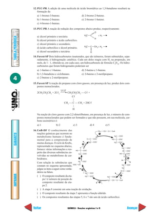 QUÍMICA - Reações orgânicas I e II
IMPRIMIR
Voltar
GABARITO
Avançar
4
TABELAPERIÓDICA
12. PUC-PR A adição de uma molécula de ácido bromídrico ao 1,3-butadieno resultará na
formação de:
a) 1-bromo-3-buteno. d) 2-bromo-2-buteno.
b) 1-bromo-2-buteno. e) 2-bromo-1-buteno.
c) 4-bromo-1-buteno.
13. PUC-PR A reação de redução dos compostos abaixo produz, respectivamente:
a) álcool primário e terciário.
b) álcool primário e ácido carboxílico.
c) álcool primário e secundário.
d) ácido carboxílico e álcool primário.
e) álcool secundário e terciário.
14. Fuvest-SP Dois hidrocarbonetos insaturados, que são isômeros, foram submetidos, sepa-
radamente, à hidrogenação catalítica. Cada um deles reagiu com H2
na proporção, em
mols, de 1 : 1, obtendo-se, em cada caso, um hidrocarboneto de fórmula C4
H10
. Os hidro-
carbonetos que foram hidrogenados poderiam ser
a) 1-butino e 1-buteno. d) 2-butino e 1-buteno.
b) 1,3-butadieno e ciclobutano. e) 2-buteno e 2-metilpropano.
c) 2-buteno e 2-metilpropeno.
15. Fuvest-SP A reação do propano com cloro gasoso, em presença de luz, produz dois com-
postos monoclorados.
2CH3
CH2
CH3
+ 2Cᐉ2
CH3
CH2
CH2
— Cᐉ +
Cᐉ
|
CH3
— C — CH3
+ 2HCᐉ
|
H
Na reação do cloro gasoso com 2,2-dimetilbutano, em presença de luz, o número de com-
postos monoclorados que podem ser formados e que não possuem, em sua molécula, car-
bono assimétrico é:
a) 1 b) 2 c) 3 d) 4 e) 5
16. UnB-DF O conhecimento das
reações químicas que ocorrem no
metabolismo humano é funda-
mental para a compreensão de
muitas doenças. O ciclo de Krebs,
representado no esquema abaixo,
fornece várias informações a res-
peito das diversas substâncias en-
volvidas no metabolismo de car-
boidratos.
Com relação às substâncias que
constam no esquema apresentado,
julgue os itens a seguir como verda-
deiros ou falsos.
( ) O composto resultante da eta-
pa 1 é isômero de posição do
composto resultante da eta-
pa 2.
( ) A etapa 8 consiste em uma reação de oxidação.
( ) O composto resultante da etapa 3 apresenta a função aldeído.
( ) Os compostos resultantes das etapas 5, 6 e 7 são sais de ácido carboxílico.
C3
H C
H
+ H2
O
C3
H C + H2
O
3
CH
LUZ
H C2
CH CO S3 CoA
H C2
CHO COO
–
COO
–
CO COO
–
H C2 COO
–
1
2
HC COO
–
C COOHO
H
–
COO
–
H C2 COO
–
3
H C2 COO
–
H C2
CO COO
–
4
H C2 COO
–
H C2 CO S CoA
5
H C2 COO
–
H C2 COO
–
HC COO
–
CHOOC
–
6
7
HO COO
–
C
H
H C2 COO
–
8
 