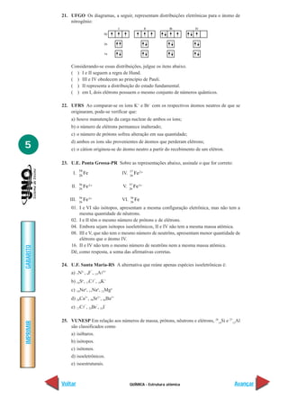 QUÍMICA - Estrutura atômica
IMPRIMIR
Voltar
GABARITO
Avançar
5
21. UFGO Os diagramas, a seguir, representam distribuições eletrônicas para o átomo de
nitrogênio:
Considerando-se essas distribuições, julgue os itens abaixo.
( ) I e II seguem a regra de Hund.
( ) III e IV obedecem ao princípio de Pauli.
( ) II representa a distribuição do estado fundamental.
( ) em I, dois elétrons possuem o mesmo conjunto de números quânticos.
22. UFRS Ao comparar-se os íons K+
e Br–
com os respectivos átomos neutros de que se
originaram, pode-se verificar que:
a) houve manutenção da carga nuclear de ambos os íons;
b) o número de elétrons permanece inalterado;
c) o número de prótons sofreu alteração em sua quantidade;
d) ambos os íons são provenientes de átomos que perderam elétrons;
e) o cátion originou-se do átomo neutro a partir do recebimento de um elétron.
23. U.E. Ponta Grossa-PR Sobre as representações abaixo, assinale o que for correto:
I. 26
54
Fe IV. 26
57 2Fe +
II. 26
56 2Fe +
V. 26
57 3Fe +
III. 26
56 3Fe +
VI. 26
56
Fe
01. I e VI são isótopos, apresentam a mesma configuração eletrônica, mas não tem a
mesma quantidade de nêutrons.
02. I e II têm o mesmo número de prótons e de elétrons.
04. Embora sejam isótopos isoeletrônicos, II e IV não tem a mesma massa atômica.
08. III e V, que não tem o mesmo número de neutrôns, apresentam menor quantidade de
elétrons que o átomo IV.
16. II e IV não tem o mesmo número de neutrôns nem a mesma massa atômica.
Dê, como resposta, a soma das afirmativas corretas.
24. U.F. Santa Maria-RS A alternativa que reúne apenas espécies isoeletrônicas é:
a) 7N3–
, 9F
–
, 13Al3+
b) 16So
, 17Cl
–
, 19K+
c) 10Neo
, 11Nao
, 12Mgo
d) 20Ca2+
, 38Sr2+
, 56Ba2+
e) 17Cl
–
, 35Br
–
, 53I
–
25. VUNESP Em relação aos números de massa, prótons, nêutrons e elétrons, 28
14
Si e 27
13
Al
são classificados como
a) isóbaros.
b) isótopos.
c) isótonos.
d) isoeletrônicos.
e) isoestruturais.
 
