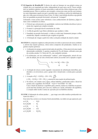 QUÍMICA - Reações orgânicas I e II
IMPRIMIR
Voltar
GABARITO
Avançar
5
TABELAPERIÓDICA
17. I.E.Superior de Brasília-DF O direito de cada ser humano ter sua própria crença ou
religião deve ser respeitado por todos, independente de qual seja a sua fé. Nesse sentido,
deve-se também respeitar os rituais associados a cada um dos cultos religiosos que a Hu-
manidade possui. Para os católicos, por exemplo, a missa tem como um dos seus momen-
tos mais importantes aquele em que o sacerdote que a celebra se utiliza da simbologia do
pão e do vinho para reverenciar Jesus Cristo. O vinho é uma bebida alcoólica cuja garrafa
deve ser guardada na posição horizontal, sob pena de “avinagrar”.
Utilizando o texto acima como referência e seus conhecimentos de Química, julgue os
itens como verdadeiros ou falsos.
( ) O álcool que está presente em quantidades variáveis nas bebidas alcoólicas é prove-
niente dos vegetais por simples extração.
( ) O etanol é o principal álcool constituinte do vinho.
( ) A rolha da garrafa é que libera substâncias que azedam o vinho.
( ) Guardado na posição horizontal, o vinho se oxida mais lentamente porque a rolha,
umedecida, impede a entrada do gás oxigênio na garrafa.
( ) A formação de vinagre a partir do vinho se dá pela oxidação do etanol a etanal.
18. UEGO Os compostos orgânicos estão presentes em todos os processos do nosso cotidiano
e, através das reações químicas, vários outros compostos são produzidos. Analise as se-
guintes reações químicas:
( ) A obtenção de energia a partir de derivados do petróleo, é feita através de uma reação
denominada combustão. A queima completa de 29 g de butano, utilizado como gás
de cozinha, produz 11,2 litros de CO2
, nas condições normais.
( ) O ciclohexano, em sua conformação “cadeira”, sofre halogenação, através de rea-
ções de adição, por ser esta a forma mais estável, de acordo com a equação a seguir:
+ Cl2 H C — (CH ) — CH2 2
Cl
2
Cl
P,T
( ) A nitração do tolueno ocorre segundo o mecanismo de substituição eletrofílica, pro-
duzindo o m-nitrotolueno, pois o grupo nitro é desativante e orienta para a posição
meta.
( ) A reação n H2
C = C(CH3
) – CH = CH2
cat.
(–CH2
– C(CH3
) = CH – CH2
–)n
caracteriza uma reação de polimerização.
( ) Os ésteres, em contato com a água, sofrem hidrólise, produzindo ácido e álcool de
acordo com o equilíbrio: R-COO-R’ + H2
O R-COOH + R’–OH.
Com o intuito de deslocar o equilíbrio para a direita, realiza-se a hidrólise na presen-
ça de uma base alcalina, pois com isso, salifica-se o ácido, retirando-o do equilíbrio,
e a reação então recebe o nome de saponificação ou hidrólise alcalina.
19. UFSE A hidratação do etileno produz ... , que reage com sódio metálico produzindo eta-
noato de sódio e ...... .
Esse texto fica correto se as lacunas forem preenchidas, na ordem em que aparecem, por
a) C2
H4
– H2
O
b) C2
H5
OH – H2
c) C2
H4
– H2
d) C2
H5
OH – CO
e) C2
H5
OH – H2
CO3
 
