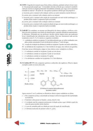 QUÍMICA - Reações orgânicas I e II
IMPRIMIR
Voltar
GABARITO
Avançar
8
TABELAPERIÓDICA
30. UFPE A ingestão de metanol causa fortes efeitos colaterais, podendo inclusive levar à mor-
te. Um pesquisador propôs que: “a toxicidade é devida ao fato de que o metanol é metaboli-
zado por enzimas no fígado produzindo formaldeído (metanal), que reage com as proteínas
tornando-as inativas”. Do ponto de vista químico podemos afirmar que esta proposta é:
a) incorreta, pois o metanol sofre redução seletiva ao ácido metanóico (ácido fórmico).
b) correta, pois o metanol sofre redução seletiva ao metanal.
c) incorreta, pois o metanol sofre reação de racemização em meio ácido (estômago), e o
produto desta reação é responsável pela toxicidade.
d) correta, pois o metanol sofre oxidação seletiva ao metanal.
e) incorreta, pois o metanol sofre reação de adição de água em meio ácido (estômago), e o
produto desta reação é responsável pela toxicidade.
31. UnB-DF Um estudante, ao arrumar um laboratório de síntese orgânica, verificou a exis-
tência de três recipientes sem rótulos de identificação, contendo substâncias aparentemen-
te diferentes. Orientado por um professor, decidiu realizar alguns testes que pudessem
levar à identificação das substâncias neles contidas. Para isso, denominou cada um dos
recipientes como X, Y e Z e anotou os seguintes resultados:
I. a substância contida no recipiente X é um hidrocarboneto que, ao sofrer combustão com-
pleta, produz unicamente 6 mols de dióxido de carbono e 7 mols de água;
II. a reação de oxidação da substância contida no recipiente Y produz um ácido carboxílico;
III. as substâncias dos recipientes X e Z são insolúveis em água, mas solúveis em gasolina.
Com base nessas informações, julgue os itens abaixo como verdadeiros ou falsos.
( ) A substância contida no recipiente X pode ser um alceno.
( ) A substância contida no recipiente Y pode ser um álcool.
( ) A substância contida no recipiente Z é apolar.
( ) As substâncias contidas nos recipientes X e Z são idênticas.
32. U.Católica-DF 90% dos compostos químicos conhecidos são orgânicos. Observe alguns
exemplos usados no nosso dia-a-dia:
H
H — C — COOH
HO — C — COOH
H — C — COOH
H
Ácido cítrico
CH — CH — OH23
Etanol
CH — (CH ) — C3 2 24
O
O — (CH ) — CH2 29 3
(cera de carnaúba)
O OH
CH3
C
O
(2-hidroxi-4-metoxi-benzofenoma)
(protetor solar)
Agora escreva V ou F, conforme as afirmativas abaixo sejam verdadeiras ou falsas.
( ) Dos compostos acima, o encontrado na laranja é solúvel em água devido à polaridade
na molécula.
( ) O protetor solar possui as funções: cetona, álcool e éter.
( ) A oxidação total do composto pertencente à relação acima e que é obtido a partir da
cana-de-açúcar produz ácido etanóico.
( ) A cera de carnaúba pode ser obtida por meio da reação de esterificação.
( ) A fórmula molecular do protetor solar é C14
H4
O3
.
 