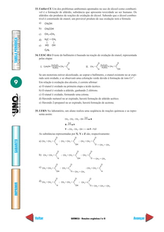 QUÍMICA - Reações orgânicas I e II
IMPRIMIR
Voltar
GABARITO
Avançar
9
TABELAPERIÓDICA
33. Unifor-CE Um dos problemas ambientais apontados no uso do álcool como combustí-
vel é a formação de aldeído, substância que apresenta toxicidade ao ser humano. Os
aldeídos são produtos de reações de oxidação do álcool. Sabendo que o álcool combus-
tível é constituído de etanol, um provável produto de sua oxidação terá a fórmula
a)
b)
c)
d)
e)
34. UESC-BA O teste do bafômetro é baseado na reação de oxidação do etanol, representada
pelas etapas
I. II.
Se um motorista estiver alcoolizado, ao soprar o bafômetro, o etanol existente no ar expi-
rado será oxidado, e se observará uma coloração verde devido à formação de íons Cr3+
.
Em relação à oxidação dos alcoóis, é correto afirmar:
a) O etanol é oxidado na primeira etapa a ácido ácetico.
b) O etanol é oxidado a aldeído, ganhando 2 elétrons.
c) O etanal é oxidado, formando uma cetona.
d) Havendo metanol no ar expirado, haverá formação de aldeído acético.
e) Havendo 2-propanol no ar expirado, haverá formação de acetona.
35. UFRN No laboratório, um aluno realiza uma seqüência de reações químicas e as repre-
senta assim:
CH OH3
CH2
CH COH3
CH =CH2
H C2
2
OHHO
C H2 6
C H OH2 CH3
K Cr O2
5
2 7
H SO2 4
C
O
H
CH3 C
O
H
K Cr O2 2 7
H SO2 4
CH3 C
O
OH
CH – CH – CH – OH3 2 2
O
X
O
YX
Z + H OY + CH – CH – OH3 2 2
CH CH3 2 C
O
H
; CH CH3 2 C
O
OH
; CH CH3 2 C
O
O CH2 CH3
CH CH3 2 C
O
H
; CH CH3 2 C
O
OH
; CH C3
O
O CH2 CH3
CH CH3 2 C
O
OH
; CH CH3 2 C
O
H
;CH C3
O
O CH2 CH3
CH CH3 2 C
O
H
; CH CH3 2 C
O
OH
; CH C3
O
O CH2 CH2 CH3
As substâncias representadas por X, Y e Z são, respectivamente:
a)
b)
c)
d)
 