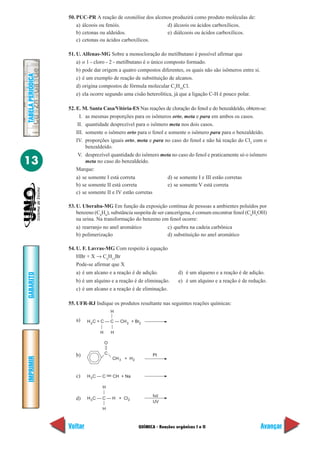 QUÍMICA - Reações orgânicas I e II
IMPRIMIR
Voltar
GABARITO
Avançar
13
TABELAPERIÓDICA
50. PUC-PR A reação de ozonólise dos alcenos produzirá como produto moléculas de:
a) álcoois ou fenóis. d) álcoois ou ácidos carboxílicos.
b) cetonas ou aldeídos. e) diálcoois ou ácidos carboxílicos.
c) cetonas ou ácidos carboxílicos.
51. U. Alfenas-MG Sobre a monocloração do metilbutano é possível afirmar que
a) o 1 - cloro - 2 - metilbutano é o único composto formado.
b) pode dar origem a quatro compostos diferentes, os quais não são isômeros entre si.
c) é um exemplo de reação de substituição de alcanos.
d) origina compostos de fórmula molecular C5
H10
Cl.
e) ela ocorre segundo uma cisão heterolítica, já que a ligação C-H é pouco polar.
52. E. M. Santa Casa/Vitória-ES Nas reações de cloração do fenol e do benzaldeído, obtem-se:
I. as mesmas proporções para os isômeros orto, meta e para em ambos os casos.
II. quantidade desprezível para o isômero meta nos dois casos.
III. somente o isômero orto para o fenol e somente o isômero para para o benzaldeído.
IV. proporções iguais orto, meta e para no caso do fenol e não há reação do Cl2
com o
benzaldeído.
V. desprezível quantidade do isômero meta no caso do fenol e praticamente só o isômero
meta no caso do benzaldeído.
Marque:
a) se somente I está correta d) se somente I e III estão corretas
b) se somente II está correta e) se somente V está correta
c) se somente II e IV estão corretas
53. U. Uberaba-MG Em função da exposição contínua de pessoas a ambientes poluídos por
benzeno (C6
H6
), substância suspeita de ser cancerígena, é comum encontrar fenol (C6
H5
OH)
na urina. Na transformação do benzeno em fenol ocorre:
a) rearranjo no anel aromático c) quebra na cadeia carbônica
b) polimerização d) substituição no anel aromático
54. U. F. Lavras-MG Com respeito à equação
HBr + X → C6
H13
Br
Pode-se afirmar que X
a) é um alcano e a reação é de adição. d) é um alqueno e a reação é de adição.
b) é um alquino e a reação é de eliminação. e) é um alquino e a reação é de redução.
c) é um alcano e a reação é de eliminação.
55. UFR-RJ Indique os produtos resultante nas seguintes reações químicas:
a)
b)
c)
d)
C
O
Pt
CH + H3
H C = C — C — CH + Br2
H H
H
3 2
2
H C — C — H + Cl3
H
H
2
luz
UV
H C — C CH + Na3
 