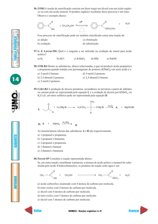 QUÍMICA - Reações orgânicas I e II
IMPRIMIR
Voltar
GABARITO
Avançar
14
TABELAPERIÓDICA
56. UFRJ A reação de esterificação consiste em fazer reagir um álcool com um ácido orgâni-
co ou com um ácido mineral. O produto orgânico resultante desse processo é um éster.
Observe o exemplo abaixo:
Esse processo de esterificação pode ser também classificado como uma reação de:
a) adição c) eliminação
b) oxidação d) substituição
57. U. F. Lavras-MG Qual é o reagente a ser utilizado na oxidação de etanol para ácido
acético?
a) H2
b) HCl c) KMnO4
d) HBr e) NaOH
58. UFR-RJ Dentre as substâncias, abaixo relacionadas, a que irá produzir ácido propanóico
e propanona quando tratada com permanganato de potássio (KMnO4
) em meio ácido é a
a) 2-metil-2-buteno. d) 3-metil-2-penteno.
b) 2,3-dimetil-2-penteno. e) 2,3-dimetil-2-buteno.
c) 2-metil-2-penteno.
59. Cefet-RJ A produção de álcoois primários, secundários ou terciários a partir de aldeídos
ou cetonas pode ser representada pela equação I, e a oxidação de álcoois por KMnO4
, ou
K2
Cr2
O7
em meio sulfúrico pode ser representada pela equação II.
As nomenclaturas oficiais das substâncias A e B são respectivamente,
a) 1-propanol e propanona.
b) 1-propanal e butanona.
c) 2-propanal e propanona.
d) 1-butanol e butanal.
e) 2-butanol e butanona.
60. Fuvest-SP Considere a reação representada abaixo:
Se, em outra reação, semelhante à primeira, a mistura de ácido acético e metanol for subs-
tituída pelo ácido 4-hidroxibutanóico, os produtos da reação serão água e um
C
O
OH
+ CH CH OH23
H+
C
O
OCH CH
H O
2 3
2+
CH OH3CH3 C
OH
O
+ CH C
O
OCH
H O3
3
+ 2
C
O
H
+ H CMg Br3 H CCH3 2
CH3
H
O Mg Br A + Mg(OH)Br
A + KMnO
H O2
H SO
B
42
4
I.
II.
a) ácido carboxílico insaturado com 4 átomos de carbono por molécula.
b) éster cíclico com 4 átomos de carbono por molécula.
c) álcool com 4 átomos de carbono por molécula.
d) éster cíclico com 5 átomos de carbono por molécula.
e) álcool com 3 átomos de carbono por molécula.
 