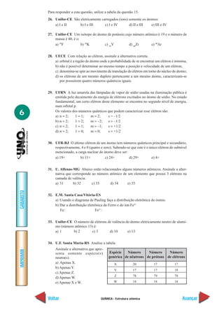 QUÍMICA - Estrutura atômica
IMPRIMIR
Voltar
GABARITO
Avançar
6
Para responder a esta questão, utilize a tabela da questão 15.
26. Unifor-CE São eletricamente carregados (íons) somente os átomos:
a) I e II b) I e III c) I e IV d) II e III e) III e IV
27. Unifor-CE Um isótopo do átomo de potássio cujo número atômico é 19 e o número de
massa é 40, é o:
a) 19
F b) 39
K c) 39
Y d) 40
Zr e) 40
Ar
28. UECE Com relação ao elétron, assinale a alternativa correta.
a) orbital é a região do átomo onde a probabilidade de se encontrar um elétron é mínima;
b) não é possível determinar ao mesmo tempo a posição e velocidade de um elétron;
c) denomina-se spin ao movimento de translação do elétron em torno do núcleo do átomo;
d) os elétrons de um mesmo dupleto pertencente a um mesmo átomo, caracterizam-se
por possuírem quatro números quânticos iguais.
29. UFRN A luz amarela das lâmpadas de vapor de sódio usadas na iluminação pública é
emitida pelo decaimento da energia de elétrons excitados no átomo de sódio. No estado
fundamental, um certo elétron deste elemento se encontra no segundo nível de energia,
num orbital p.
Os valores dos números quânticos que podem caracterizar esse elétron são:
a) n = 2; 1 = 1; m = 2; s = –1/2
b) n = 2; 1 = 2; m = –2; s = –1/2
c) n = 2; 1 = 1; m = –1; s = +1/2
d) n = 2; 1 = 0; m = 0; s = +1/2
30. UFR-RJ O último elétron de um átomo tem números quânticos principal e secundário,
respectivamente, 4 e 0 (quatro e zero). Sabendo-se que este é o único elétron do subnível
mencionado, a carga nuclear do átomo deve ser:
a) 19+ b) 11+ c) 24+ d) 29+ e) 4+
31. U. Alfenas-MG Abaixo estão relacionados alguns números atômicos. Assinale a alter-
nativa que corresponde ao número atômico de um elemento que possui 3 elétrons na
camada de valência:
a) 31 b) 32 c) 33 d) 34 e) 35
32. E.M. Santa Casa/Vitória-ES
a) Usando o diagrama de Pauling faça a distribuição eletrônica do ósmio.
b) Dar a distribuição eletrônica do Ferro e do íon Fe2+
Fe: Fe2+
:
33. Unifor-CE O número de elétrons de valência do átomo eletricamente neutro de alumí-
nio (número atômico 13) é:
a) 1 b) 2 c) 3 d) 10 e) 13
34. U.F. Santa Maria-RS Analise a tabela:
Assinale a alternativa que apre-
senta somente espécie(s)
neutra(s).
a) Apenas X.
b) Apenas Y.
c) Apenas Z.
d) Apenas W.
e) Apenas X e W.
Espécie
genérica
X
Y
Z
W
Número
de nêutrons
20
17
78
18
Número
de prótons
17
17
79
18
Número
de elétrons
17
18
78
18
 