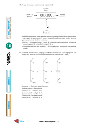 QUÍMICA - Reações orgânicas I e II
IMPRIMIR
Voltar
GABARITO
Avançar
15
TABELAPERIÓDICA
61. Vunesp Considere o seguinte arranjo experimental:
espiral de
cobre
Produtos
gasosos
CH OH e O
gasosos
3 2
Bico de gás
2
3
4(CH )
C
H
O
C
OCH
O
2 4(CH )
C
OH
O
3
C
OCH
O
I
2 4(CH )
C
OH
O
C
OH
O
II
Após forte aquecimento inicial, a espiral de cobre permanece incandescente, mesmo após
a interrrupção do aquecimento. A mistura de gases formados na reação contém vapor de
água e um composto de cheiro penetrante.
a) Escreva a fórmula estrutural e o nome do produto de cheiro penetrante, formado na
oxidação parcial do metanol pelo oxigênio do ar.
b) Explique o papel do cobre metálico e a necessidade do seu aquecimento para iniciar a
reação.
62. Fuvest-SP O ácido adípico, empregado na fabricação do náilon, pode ser preparado por
um processo químico, cujas duas últimas etapas estão representadas a seguir:
Nas etapas I e II ocorrem, respectivamente,
a) oxidação de A e hidrólise de B.
b) redução de A e hidrólise de B.
c) oxidação de A e redução de B.
d) hidrólise de A e oxidação de B.
e) redução de A e oxidação de B.
 