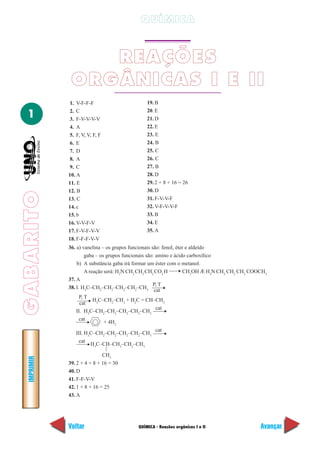 GABARITO
QUÍMICA - Reações orgânicas I e II
IMPRIMIR
Voltar Avançar
1
QUÍMICA
REAÇÕES
ORGÂNICAS I E II
1. V-F-F-F
2. C
3. F-V-V-V-V
4. A
5. F, V, V, F, F
6. E
7. D
8. A
9. C
10. A
11. E
12. B
13. C
14. c
15. b
16. V-V-F-V
17. F-V-F-V-V
18. F-F-F-V-V
19. B
20. E
21. D
22. E
23. E
24. B
25. C
26. C
27. B
28. D
29. 2 + 8 + 16 = 26
30. D
31. F-V-V-F
32. V-F-V-V-F
33. B
34. E
35. A
36. a) vanelina – os grupos funcionais são: fenol, éter e aldeído
gaba – os grupos funcionais são: amino e ácido carboxílico
b) A substância gaba irá formar um éster com o metanol.
A reação será: H2
N CH2
CH2
CH2
CO2
H CH3
OH Æ H2
N CH2
CH2
CH2
COOCH3
37. A
38. I. H3
C–CH2
–CH2
–CH2
–CH2
–CH3
P, T
P, T
H3
C–CH2
–CH3
+ H2
C = CH–CH3
II. H3
C–CH2
–CH2
–CH2
–CH2
–CH3
cat
cat
+ 4H2
III. H3
C–CH2
–CH2
–CH2
–CH2
–CH3
cat
cat
H3
C–CH–CH2
–CH2
–CH3
CH3
39. 2 + 4 + 8 + 16 = 30
40. D
41. F-F-V-V
42. 1 + 8 + 16 = 25
43. A
cat
cat
 