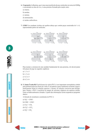 QUÍMICA - A Química das macromoléculas (proteínas e polímeros)/
glicídios, lipídios e seus derivados
IMPRIMIR
Voltar
GABARITO
Avançar
3
6. CesgranrioA albumina, que é uma macromolécula de peso molecular em torno de 42000g
e encontrada na clara do ovo, é uma proteína formada pela reação entre:
a) ésteres.
b) amidas.
c) aminas.
d) aminoácidos.
e) ácidos carboxílicos.
7. UFRJ Um estudante recebeu um quebra-cabeça que contém peças numeradas de 1 a 6,
representando partes de moléculas.
1 2 3
4 5 6
CH3
— CH —
CH3
—
— C —
—
H
—
NH2
— C — H
—
O
—
— C — OH
—
O
—
— C —
—
H
—
NO2
CH3
— CH — CH2
—
CH3
—
Para montar a estrutura de uma unidade fundamental de uma proteína, ele deverá juntar
três peças do jogo na seguinte seqüência:
a) 1, 5 e 3
b) 1, 5 e 6
c) 4, 2 e 3
d) 4, 2 e 6
8. U. Santa Úrsula-RJ O policloreto de vinila (PVC) é um importante termoplástico obtido
pela polimerização do cloreto de vinila. É um plástico quase totalmente resistente à água e
praticamente imune às soluções aquosas e, mesmo, às soluções corrosivas para decapa-
gem. Porém, o PVC é suscetível ao ataque de solventes orgânicos de natureza similar,
como os hidrocarbonetos clorados. A partir das informações acima responda as perguntas
abaixo:
A fórmula do monômero constituinte do PVC é:
a) H2
C = CHCl
b) ClHC = CHCl
c) Cl2
C = CH2
d) Cl2
C = CCl2
e) H2
C = CH2
 