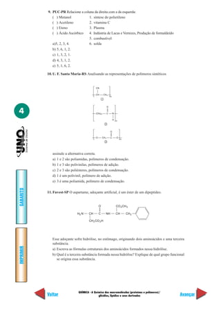 QUÍMICA - A Química das macromoléculas (proteínas e polímeros)/
glicídios, lipídios e seus derivados
IMPRIMIR
Voltar
GABARITO
Avançar
4
9. PUC-PR Relacione a coluna da direita com a da esquerda:
( ) Metanol 1. síntese do polietileno
( ) Acetileno 2. vitamina C
( ) Eteno 3. Plasma
( ) Ácido Ascórbico 4. Indústria de Lacas e Vernizes, Produção de formaldeído
5. combustível
a)5, 2, 3, 4. 6. solda
b) 5, 6, 1, 2.
c) 1, 3, 2, 1.
d) 4, 3, 1, 2.
e) 5, 1, 6, 2.
10. U. F. Santa Maria-RS Analisando as representações de polímeros sintéticos
CN
CH CH2
n
1
O
(CH ) C
n
2
2 5 N
H
O
O CH
n
3
O2 C
assinale a alternativa correta.
a) 1 e 2 são poliamidas, polímeros de condensação.
b) 1 e 3 são polivinilas, polímeros de adição.
c) 2 e 3 são poliésteres, polímeros de condensação.
d) 1 é um polivinil, polímero de adição.
e) 3 é uma poliamida, polímero de condensação.
11. Fuvest-SP O aspartame, adoçante artificial, é um éster de um dipeptídeo.
3
C
O
H N2 CH
CH CO H2 2
NH CH
CO CH2
CH2
Esse adoçante sofre hidrólise, no estômago, originando dois aminoácidos e uma terceira
substância.
a) Escreva as fórmulas estruturais dos aminoácidos formados nessa hidrólise.
b) Qual é a terceira substância formada nessa hidrólise? Explique de qual grupo funcional
se origina essa substância.
 