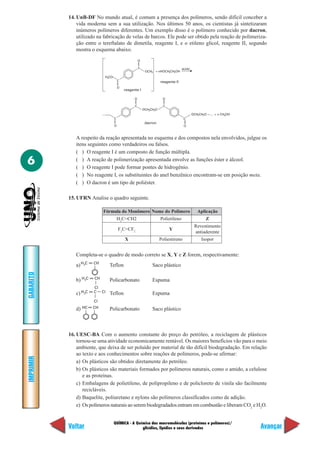 QUÍMICA - A Química das macromoléculas (proteínas e polímeros)/
glicídios, lipídios e seus derivados
IMPRIMIR
Voltar
GABARITO
Avançar
6
14. UnB-DF No mundo atual, é comum a presença dos polímeros, sendo difícil conceber a
vida moderna sem a sua utilização. Nos últimos 50 anos, os cientistas já sintetizaram
inúmeros polímeros diferentes. Um exemplo disso é o polímero conhecido por dacron,
utilizado na fabricação de velas de barcos. Ele pode ser obtido pela reação de polimeriza-
ção entre o tereftalato de dimetila, reagente I, e o etileno glicol, reagente II, segundo
mostra o esquema abaixo.
A respeito da reação apresentada no esquema e dos compostos nela envolvidos, julgue os
itens seguintes como verdadeiros ou falsos.
( ) O reagente I é um composto de função múltipla.
( ) A reação de polimerização apresentada envolve as funções éster e álcool.
( ) O reagente I pode formar pontes de hidrogênio.
( ) No reagente I, os substituintes do anel benzênico encontram-se em posição meta.
( ) O dacron é um tipo de poliéster.
15. UFRN Analise o quadro seguinte.
H CO3
C
O
C
O
OCH3
reagente I
+ nHOCH CH OH2 3
reagente II
ácido
C
O
C
O
OCH CH O2 2
C
O
C
O
OCH CH O —… + n CH OH2 2 3
dacron
Fórmula do Monômero Nome do Polímero Aplicação
H2
C=CH2 Polietileno Z
F2
C=CF2
Y
Revestimento
antiaderente
X Poliestireno Isopor
Completa-se o quadro de modo correto se X, Y e Z forem, respectivamente:
H2C CH
H2C CH
Cl
H2C C
Cl
Cl
HC CH
b) Policarbonato Espuma
c) Teflon Espuma
d) Policarbonato Saco plástico
16. UESC-BA Com o aumento constante do preço do petróleo, a reciclagem de plásticos
tornou-se uma atividade economicamente rentável. Os maiores benefícios vão para o meio
ambiente, que deixa de ser poluído por material de tão difícil biodegradação. Em relação
ao texto e aos conhecimentos sobre reações de polímeros, pode-se afirmar:
a) Os plásticos são obtidos diretamente do petróleo.
b) Os plásticos são materiais formados por polímeros naturais, como o amido, a celulose
e as proteínas.
c) Embalagens de polietileno, de polipropileno e de policloreto de vinila são facilmente
recicláveis.
d) Baquelite, poliuretano e nylons são polímeros classificados como de adição.
e) Os polímeros naturais ao serem biodegradados entram em combustão e liberam CO2
e H2
O.
a) Teflon Saco plástico
 