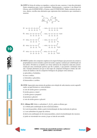QUÍMICA - A Química das macromoléculas (proteínas e polímeros)/
glicídios, lipídios e seus derivados
IMPRIMIR
Voltar
GABARITO
Avançar
10
26. UFPI Na forma de melaço ou rapadura, o açúcar da cana, sacarose, é uma das principais
fontes energéticas para o povo nordestino. Quimicamente, a sacarose é um dímero de
Glicose, umaALDOHEXOSE, e Frutose, uma CETOHEXOSE. Dada a estrutura da saca-
rose, abaixo, escolha uma alternativa que representa dois monômeros que constituem a
sacarose
OH
OH
OH
HO
O
OH
OH
OH
O O
OH
H C3 CH
OH
CH
OH
CH
OH
CH
OH
C
O
H
+ HOCH2 CH
OH
CH
OH
CH
OH
CH OH2CH
OH
HOCH2 CH
OH
CH
OH
CH
OH
CH
OH
C
O
H
+ HOCH2 CH
OH
CH
OH
CH
OH
CH OH2CH
OH
HOCH2 CH
OH
CH
OH
CH
OH
C
O
H
+ HOCH2 CH
OH
CH
OH
CH
OH
C
O
CH3
HOCH2 CH
OH
CH
OH
CH
OH
C
O
CH3
+ HOCH2 CH
OH
CH
OH
CH
OH
C
O
CH OH2
+HOCH2 CH
OH
CH
OH
CH
OH
C
O
H
CH
OH
HOCH2 CH
OH
CH
OH
CH
OH
C
O
CH OH2
a)
b)
c)
d)
e)
27. UECE Lipídios são compostos orgânicos de origem biológica que possuem em comum a
propriedade de serem extraídos a partir de tecidos vegetais e animais por solubilização em
éter etílico. Dividem-se os lipídios em várias subclasses de compostos cada uma caracte-
rizada por uma constituição química que lhe é própria, o que permite a distinção entre
elas. Assinale alternativa em que os dois tipos de compostos biológicos citados são sub-
classes de lipídios e não de compostos biológicos de qualquer outra natureza.
a) glicerídios e fosfatídios.
b) oses e osídios.
c) holosídios e glicerídios.
d) heterosídios e cerídios.
28. UFSE Aquecendo uma mistura de gordura com solução de soda cáustica ocorre saponifi-
cação, na qual formam-se, como produtos
a) sais de ácidos graxos e proteínas.
b) ácidos graxos e etanol.
c) ácidos graxos e propanol.
d) proteínas e glicerol.
e) sais de ácidos graxos e glicerol.
29. U. Alfenas-MG Sobre o carboidrato C18
H32
O16
pode-se afirmar que:
a) é obtido pela combinação de dois monossacarídeos.
b) é um trissacarídeo, obtido a partir da desidratação de duas moléculas de glicose.
c) é um carboidrato do grupo da celulose.
d) deriva da combinação de três monossacarídeos, através da desidratação dos mesmos.
e) pode ser encontrado nos cereais, já que se trata de um amido.
 