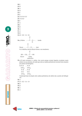 GABARITOIMPRIMIR
Voltar Avançar
2
QUÍMICA - A Química das macromoléculas (proteínas e polímeros)/
glicídios, lipídios e seus derivados
18. E
19. D
20. A
21. D
22. C
23. E
24. V-V-V-F-V-V
25. V-V-V-F
26. E
27. A
28. E
29. D
30. A
31. A
32. B
33. 02 + 08 + 16 = 26
O
34. a) Náilon … — C — N — … Amida
H
O
Dexon … — C — O — … éster
b) A hidrólise total de Dexon forma o seu monômero:
O
HO — CH2
— C — OH
Álcool Ácido
carboxílico
35. a) O mais resistente é o náilon. Isto ocorre porque existem ligações covalentes muito
polares na sua estrutura, de modo que entre as cadeias poliméricas ocorram fortes atrações
por pontes de hidrogênio.
b) N–H … N–H
(CH2
)6
(CH2
)6
N–H … N–H
O=C O=C
(CH2
)4
(CH2
)4
O principal tipo de atração entre cadeias poliméricas do náilon são as pontes de hidrogê-
nio.
36. A
37. 01 + 02 + 16 = 19
38. D
39. D
40. A
41. A
——
——
——
 