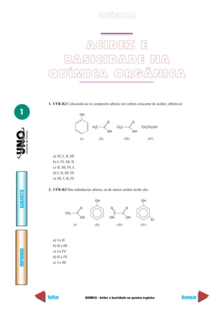QUÍMICA - Acidez e basicidade na química orgânica
IMPRIMIR
Voltar
GABARITO
Avançar
1
QUÍMICA
ACIDEZ E
BASICIDADE NA
QUÍMICA ORGÂNICA
1. UFR-RJ Colocando-se os compostos abaixo em ordem crescente de acidez, obtém-se:
H3C C
OH
(I) (II) (III) (IV)
OH
O
Cl3C CH3CH2OHC
OH
O
a) IV, I, II, III.
b) I, IV, III, II.
c) II, III, IV, I.
d) I, II, III, IV.
e) III, I, II, IV.
2. UFR-RJ Das substâncias abaixo, as de maior caráter ácido são:
CH3 C
OH
(I) (II) (III) (IV)
OH
O
C C
OH
O
OH
O
OH
Cl
a) I e II.
b) II e III.
c) I e IV.
d) II e IV.
e) I e III.
 
