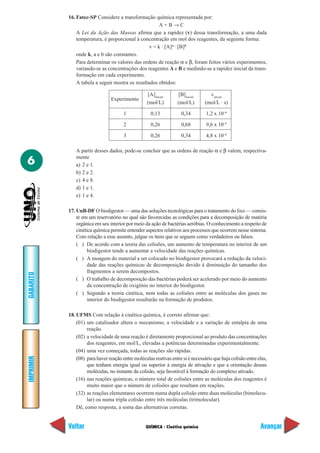 QUÍMICA - Cinética química
IMPRIMIR
Voltar
GABARITO
Avançar
6
16. Fatec-SP Considere a transformação química representada por:
A + B → C
A Lei da Ação das Massas afirma que a rapidez (v) dessa transformação, a uma dada
temperatura, é proporcional à concentração em mol dos reagentes, da seguinte forma:
v = k · [A]α
· [B]β
onde k, a e b são constantes.
Para determinar os valores das ordens de reação α e β, foram feitos vários experimentos,
variando-se as concentrações dos reagentes A e B e medindo-se a rapidez inicial da trans-
formação em cada experimento.
A tabela a seguir mostra os resultados obtidos:
A partir desses dados, pode-se concluir que as ordens de reação α e β valem, respectiva-
mente
a) 2 e 1.
b) 2 e 2.
c) 4 e 8.
d) 1 e 1.
e) 1 e 4.
17. UnB-DF O biodigestor — uma das soluções tecnológicas para o tratamento do lixo — consis-
te em um reservatório no qual são favorecidas as condições para a decomposição de matéria
orgânica em seu interior por meio da ação de bactérias aeróbias. O conhecimento a respeito de
cinética química permite entender aspectos relativos aos processos que ocorrem nesse sistema.
Com relação a esse assunto, julgue os itens que se seguem como verdadeiros ou falsos.
( ) De acordo com a teoria das colisões, um aumento de temperatura no interior de um
biodigestor tende a aumentar a velocidade das reações químicas.
( ) A moagem do material a ser colocado no biodigestor provocará a redução da veloci-
dade das reações químicas de decomposição devido à diminuição do tamanho dos
fragmentos a serem decompostos.
( ) O trabalho de decomposição das bactérias poderá ser acelerado por meio do aumento
da concentração de oxigênio no interior do biodigestor.
( ) Segundo a teoria cinética, nem todas as colisões entre as moléculas dos gases no
interior do biodigestor resultarão na formação de produtos.
18. UFMS Com relação à cinética química, é correto afirmar que:
(01) um catalisador altera o mecanismo, a velocidade e a variação de entalpia de uma
reação.
(02) a velocidade de uma reação é diretamente proporcional ao produto das concentrações
dos reagentes, em mol/L, elevadas a potências determinadas experimentalmente.
(04) uma vez começada, todas as reações são rápidas.
(08) parahaverreaçãoentremoléculasreativasentresiénecessárioquehajacolisãoentreelas,
que tenham energia igual ou superior à energia de ativação e que a orientação dessas
moléculas, no instante da colisão, seja favorável à formação do complexo ativado.
(16) nas reações químicas, o número total de colisões entre as moléculas dos reagentes é
muito maior que o número de colisões que resultam em reações.
(32) as reações elementares ocorrem numa dupla colisão entre duas moléculas (bimolecu-
lar) ou numa tripla colisão entre três moléculas (trimolecular).
Dê, como resposta, a soma das alternativas corretas.
Experimento
[A]inicial
[B]inicial
vinicial
(mol/L) (mol/L) (mol/L · s)
1 0,13 0,34 1,2 x 10–6
2 0,26 0,68 9,6 x 10–6
3 0,26 0,34 4,8 x 10–6
 