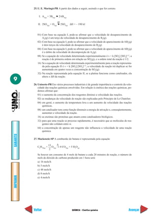 QUÍMICA - Cinética química
IMPRIMIR
Voltar
GABARITO
Avançar
9
25. U. E. Maringá-PR A partir dos dados a seguir, assinale o que for correto.
I. A2(g)
+ 3B2(g)
➔ 2AB3(g)
II. 2SO2(g)
+ O2(g)
➔ 2SO3(g)
∆H = – 198 kJ
01) Com base na equação I, pode-se afirmar que a velocidade de desaparecimento de
A2
(g) é um terço da velocidade de desaparecimento de B2
(g).
02) Com base na equação I, pode-se afirmar que a velocidade de aparecimento de AB3
(g)
é dois terços da velocidade de desaparecimento de B2
(g)
04) Com base na equação I, pode-se afirmar que a velocidade de aparecimento de AB3
(g)
é o dobro da velocidade de decomposição de A2
(g).
08) Se a equação de velocidade determinada experimentalmente é v = k [SO2
] [SO3
]-1/2
, a
reação é de primeira ordem em relação ao SO2
(g), e a ordem total da reação é 1/2.
16) Se a equação de velocidade determinada experimentalmente para a reação representa-
da pela equação II é v = k [SO2
] [SO3
]-1/2
, a velocidade da reação irá duplicar se for
aumentada em quatro vezes a concentração de SO2
(g).
32) Na reação representada pela equação II, se a platina funciona como catalisador, ela
altera o ∆H da reação.
26. Unioeste-PR Em vários processos industriais é de grande importância o controle da velo-
cidade das reações químicas envolvidas. Em relação à cinética das reações químicas, po-
demos afirmar que:
01) o aumento da concentração dos reagentes diminui a velocidade das reações.
02) as mudanças da velocidade de reação são explicadas pelo Princípio de Le Chatelier.
04) em geral, o aumento da temperatura leva a um aumento da velocidade das reações
químicas.
08) um catalisador tem como função diminuir a energia de ativação e, conseqüentemente,
aumentar a velocidade da reação.
16) as enzimas são proteínas que atuam como catalisadores biológicos.
32) para que uma reação se processe rapidamente, é necessário que as moléculas de rea-
gentes não colidam entre si.
64) a concentração de apenas um reagente não influencia a velocidade de uma reação
química.
27. Mackenzie-SP A combustão do butano é representada pela equação
C4
H10(g)
+
13
O2(g)
→ 4 CO2(g)
+ 5 H2
O(g)
Se houver um consumo de 4 mols de butano a cada 20 minutos de reação, o número de
mols de dióxido de carbono produzido em 1 hora será:
a) 16 mols/h
b) 5 mols/h
c) 48 mols/h
d) 8 mols/h
e) 4 mols/h
∆
2
pt
 