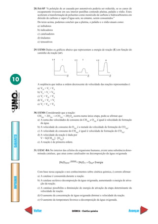 QUÍMICA - Cinética química
IMPRIMIR
Voltar
GABARITO
Avançar
10
28. Fei-SP “A poluição do ar causada por automóveis poderia ser reduzida, se os canos de
escapamento tivessem em seu interior pastilhas contendo platina, paládio e ródio. Estes
aceleram a transformação de poluentes como monóxido de carbono e hidrocarbonetos em
dióxido de carbono e vapor d’água sem, no entanto, serem consumidos.”
Do texto acima, podemos concluir que a platina, o paládio e o ródio atuam como:
a) inibidores
b) indicadores
c) catalisadores
d) titulantes
e) tensoativos
29. UEMS Dados os gráficos abaixo que representam a energia de reação (E) em função do
caminho da reação (cr).
E
cr
I E II E III
cr cr
A seqüência que indica a ordem decrescente de velocidade das reações representadas é:
a) VIII
> VI
> VII
b) VII
> VI
> VIII
c) VI
> VIII
> VII
d) VIII
< VII
< VI
e) VI
< VIII
< VII
30. UEMS Considerando que a reação:
CH4(g)
+ 2O2(g)
→ CO2(g)
+ 2H2
O(I)
ocorra numa única etapa, pode-se afirmar que:
a) A soma das velocidades de consumo do CH4(g)
e O2(g)
é igual à velocidade de formação
da água.
b) A velocidade de consumo do O2(g)
é a metade da velocidade de formação do CO2(g)
.
c) A velocidade de consumo do CH4(g)
é igual à velocidade de formação do CO2(g)
.
d) A velocidade da reação é dada por
V = K[CH4(g)
] ⋅ [O2(g)
].
e) A reação é de primeira ordem.
31. UESC-BA No interior das células do organismo humano, existe uma substância deno-
minada catalase, que atua como catalisador na decomposição da água oxigenada
Com base nessa equação e nos conhecimentos sobre cinética química, é correto afirmar:
a) A catalase é consumida durante a reação.
b) A catalase acelera a decomposição da água oxigenada, aumentando a energia de ativa-
ção da reação.
c) A catalase possibilita a diminuição de energia de ativação da etapa determinante da
velocidade de reação.
d) O aumento da concentração de água oxigenada diminui a velocidade da reação.
e) O aumento da temperatura favorece a decomposição da água oxigenada.
2H O2 2(g)2g(aq)
catalase
2H O + O + Energia2 (ᐉ)
 