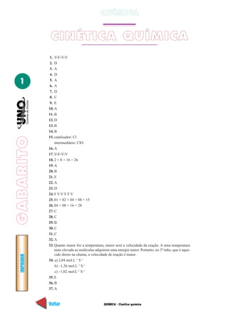 GABARITOIMPRIMIR
Voltar Avançar
1
QUÍMICA - Cinética química
QUÍMICA
CINÉTICA QUÍMICA
1. V-F-V-V
2. D
3. A
4. D
5. A
6. A
7. D
8. C
9. E
10. A
11. B
12. D
13. B
14. B
15. catalisador: Cl
intermediário: ClO
16. A
17. V-F-V-V
18. 2 + 8 + 16 = 26
19. A
20. B
21. E
22. A
23. D
24. F V V F F V
25. 01 + 02 + 04 + 08 = 15
26. 04 + 08 + 16 = 28
27. C
28. C
29. B
30. C
31. C
32. A
33. Quanto maior for a temperatura, maior será a velocidade da reação. A uma temperatura
mais elevada as moléculas adquirem uma energia maior. Portanto, no 3º tubo, que é aque-
cido direto na chama, a velocidade de reação é maior.
34. a) 2,04 mol.L–1
S–1
b) –1,36 mol.L–1
S–1
c) –1,02 mol.L–1
S–1
35. E
36. B
37. A
 