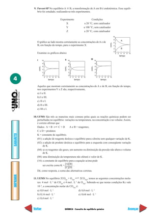 QUÍMICA - Conceito de equilíbrio químico
IMPRIMIR
Voltar
GABARITO
Avançar
4
9. Fuvest-SP No equilíbrio A ѥ B, a transformação de A em B é endotérmica. Esse equilí-
brio foi estudado, realizando-se três experimentos.
Experimento Condições
X a 20 °C, sem catalisador
Y a 100 °C, sem catalisador
Z a 20 °C, com catalisador
0
2
4
6
8
10
0 2 4 6 8 10
tempo
conc.
A
B
O gráfico ao lado mostra corretamente as concentrações de A e de
B, em função do tempo, para o experimento X.
Examine os gráficos abaixo
0
2
4
6
8
10
0 2 4 6 8 10
tempo
conc.
0
2
4
6
8
10
0 2 4 6 8 10
tempo
conc.
0
2
4
6
8
10
0 2 4 6 8 10
tempo
conc.
I II III
Aqueles que mostram corretamente as concentrações de A e de B, em função do tempo,
nos experimentos Y e Z são, respectivamente,
a) I e II.
b) I e III.
c) II e I.
d) II e III.
e) III e I.
10. UFMS São três as maneiras mais comuns pelas quais as reações químicas podem ser
perturbadas no equilíbrio: variações na temperatura, na concentração e no volume.Assim,
é correto afirmar que
Dados: A + B C + D A e B = reagentes;
C e D = produtos
K = constante de equilíbrio.
(01) a adição de reagente desloca o equilíbrio para a direita sem qualquer variação de K.
(02) a adição de produto desloca o equilíbrio para a esquerda com conseqüente variação
de K.
(04) se os reagentes são gases, um aumento ou diminuição da pressão não altera o volume
de K.
(08) uma diminuição da temperatura não afetará o valor de K.
(16) a constante de equilíbrio para a equação acima pode
ser escrita como K =
[A][B]
.
Dê, como resposta, a soma das alternativas corretas.
11. UEMS No equilíbrio 2CO(g)
+ O2(g)
2CO2(g)
, temos as seguintes concentrações mola-
res: 4 mol ⋅ L–1
de CO(g)
e 4 mol . L–1
de O2(g)
. Sabendo-se que nestas condições Kc vale
10–2
, a concentração molar de CO2(g)
é:
a) 0,8 mol ⋅ L–1
d) 8,0 mol ⋅ L–1
b) 0,16 mol ⋅ L–1
e) 0,64 mol ⋅ L–1
c) 0,4 mol ⋅ L–1
[C][D]
 