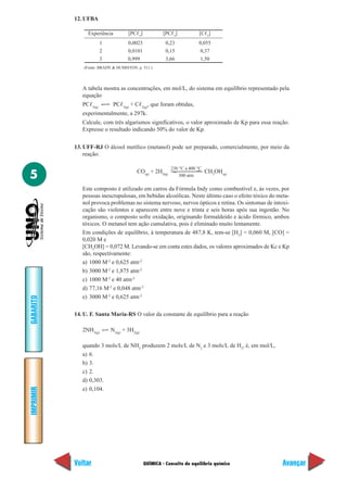 QUÍMICA - Conceito de equilíbrio químico
IMPRIMIR
Voltar
GABARITO
Avançar
5
12. UFBA
Experiência [PCᐉ5
] [PCᐉ3
] [Cᐉ2
]
1 0,0023 0,23 0,055
2 0,0101 0,15 0,37
3 0,999 3,66 1,50
A tabela mostra as concentrações, em mol/L, do sistema em equilíbrio representado pela
equação
PCᐉ5(g)
PCᐉ3(g)
+ Cᐉ2(g)
, que foram obtidas,
experimentalmente, a 297k.
Calcule, com três algarismos significativos, o valor aproximado de Kp para essa reação.
Expresse o resultado indicando 50% do valor de Kp.
13. UFF-RJ O álcool metílico (metanol) pode ser preparado, comercialmente, por meio da
reação:
CO(g)
+ 2H2(g)
CH3
OH(g)
Este composto é utilizado em carros da Fórmula Indy como combustível e, às vezes, por
pessoas inescrupulosas, em bebidas alcoólicas. Neste último caso o efeito tóxico do meta-
nol provoca problemas no sistema nervoso, nervos ópticos e retina. Os sintomas de intoxi-
cação são violentos e aparecem entre nove e trinta e seis horas após sua ingestão. No
organismo, o composto sofre oxidação, originando formaldeído e ácido fórmico, ambos
tóxicos. O metanol tem ação cumulativa, pois é eliminado muito lentamente.
Em condições de equilíbrio, à temperatura de 487,8 K, tem-se [H2
] = 0,060 M, [CO] =
0,020 M e
[CH3
OH] = 0,072 M. Levando-se em conta estes dados, os valores aproximados de Kc e Kp
são, respectivamente:
a) 1000 M-2
e 0,625 atm-2
b) 3000 M-2
e 1,875 atm-2
c) 1000 M-2
e 40 atm-2
d) 77,16 M-2
e 0,048 atm-2
e) 3000 M-2
e 0,625 atm-2
14. U. F. Santa Maria-RS O valor da constante de equilíbrio para a reação
2NH3(g)
N2(g)
+ 3H2(g)
quando 3 mols/L de NH3
produzem 2 mols/L de N2
e 3 mols/L de H2
, é, em mol/L,
a) 6.
b) 3.
c) 2.
d) 0,303.
e) 0,104.
(Fonte: BRADY & HUMISTON, p. 511.)
230 °C a 400 °C
300 atm
 