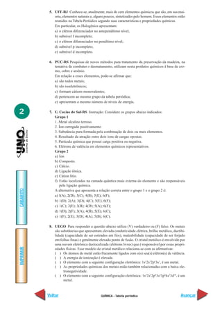 QUÍMICA - Tabela periódica
IMPRIMIR
Voltar
GABARITO
Avançar
2
5. UFF-RJ Conhece-se, atualmente, mais de cem elementos químicos que são, em sua mai-
oria, elementos naturais e, alguns poucos, sintetizados pelo homem. Esses elementos estão
reunidos na Tabela Periódica segundo suas características e propriedades químicas.
Em particular, os Halogênios apresentam:
a) o elétron diferenciador no antepenúltimo nível;
b) subnível f incompleto;
c) o elétron diferenciador no penúltimo nível;
d) subnível p incompleto;
e) subnível d incompleto.
6. PUC-RS Pesquisas de novos métodos para tratamento da preservação da madeira, na
tentativa de combater o desmatamento, utilizam nesta produtos químicos à base de cro-
mo, cobre e arsênio.
Em relação a esses elementos, pode-se afirmar que:
a) são todos metais;
b) são isoeletrônicos;
c) formam cátions monovalentes;
d) pertencem ao mesmo grupo da tabela periódica;
e) apresentam o mesmo número de níveis de energia.
7. U. Caxias do Sul-RS Instrução: Considere os grupos abaixo indicados:
Grupo 1
1. Metal alcalino terroso.
2. Íon carregado positivamente.
3. Substância pura formada pela combinação de dois ou mais elementos.
4. Resultado da atração entre dois íons de cargas opostas.
5. Partícula química que possui carga positiva ou negativa.
6. Elétrons de valência em elementos químicos representativos.
Grupo 2
a) Íon
b) Composto.
c) Cálcio.
d) Ligação iônica.
e) Cátion lítio.
f) Estão localizados na camada quântica mais externa do elemento e são responsáveis
pela ligação química.
A alternativa que apresenta a relação correta entre o grupo 1 e o grupo 2 é:
a) l(A); 2(D); 3(C); 4(B); 5(E); 6(F);
b) 1(B); 2(A); 3(D); 4(C); 5(E); 6(F);
c) 1(C); 2(E); 3(B); 4(D); 5(A); 6(F);
d) 1(D); 2(F); 3(A); 4(B); 5(E); 6(C);
e) 1(F); 2(E); 3(D); 4(A); 5(B); 6(C).
8. UEGO Para responder a questão abaixo utilize (V) verdadeiro ou (F) falso. Os metais
são substâncias que apresentam elevada condutividade elétrica, brilho metálico, ductibi-
lidade (capacidade de ser estirados em fios), maleabilidade (capacidade de ser forjado
em folhas finas) e geralmente elevado ponto de fusão. O cristal metálico é envolvido por
uma nuvem eletrônica deslocalizada (elétrons livres) que é responsável por essas propri-
edades físicas. Esse modelo de cristal metálico relaciona-se com as afirmativas:
( ) Os átomos do metal estão fracamente ligados com o(s) seu(s) elétron(s) de valência.
( ) A energia de ionização é elevada.
( ) O elemento com a seguinte configuração eletrônica: 1s2
2s2
2p6
3s1
, é um metal.
( ) As propriedades químicas dos metais estão também relacionadas com a baixa ele-
tronegatividade.
( ) O elemento com a seguinte configuração eletrônica: 1s2
2s2
2p6
3s2
3p6
4s2
3d10
, é um
metal.
 