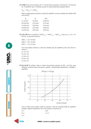 QUÍMICA - Conceito de equilíbrio químico
IMPRIMIR
Voltar
GABARITO
Avançar
8
21. UFRS Num vaso de reação a 45 ºC e 10 atm foram colocados 1,0 mol de N2
e 3,0 mols de
H2
. O equilíbrio que se estabeleceu pode ser representado pela equação abaixo.
N2(g)
+ 3 H2(g)
2 NH3(g)
Qual a composição da mistura no estado de equilíbrio se nessa condição são obtidos 0,08
mol de NH3
?
N2
H2
NH3
a) 1,0 mol 3,0 mols 0,08 mol
b) 0,96 mol 2,92 mols 0,16 mol
c) 0,84 mol 2,84 mols 0,16 mol
d) 0,84 mol 2,92 mols 0,08 mol
e) 0,96 mol 2,88 mols 0,08 mol
22. UEL-PR Para o equilíbrio 2 NbCᐉ4(g)
NbCᐉ3(g)
+ NbCᐉ5(g)
, obteve-se, a 1,0 x 103
kelvins, as pressões parciais:
NbCᐉ4
= 1,0 x 10-2
atm
NbCᐉ3
= 5,0 x 10-3
atm
NbCᐉ5
= 1,0 x 10-4
atm
Com esses dados calcula-se o valor da constante, Kp, do equilíbrio acima. Seu valor nu-
mérico é:
a) 1,0 x 10-3
b) 1,0 x 10-5
c) 5,0 x 10-3
d) 5,0 x 10-5
e) 5,0 x 10-7
23. Fuvest-SP No gráfico, estão os valores das pressões parciais de NO2
e de N2
O4
, para
diferentes misturas desses dois gases, quando, a determinada temperatura, é atingido o
equilíbrio:
2NO2
(g) N2
O4
(g)
0
2.0
6.0
8.0
4.0
0,2 0,4 0,6 0,8 1,0
pressão de NO (atm)2
pressãodeNO(atm)42
Com os dados desse gráfico, pode-se calcular o valor da constante (Kp) do equilíbrio
atingido, naquela temperatura. Seu valor numérico é próximo de
a) 1 d) 8
b) 2 e) 12
c) 4
 