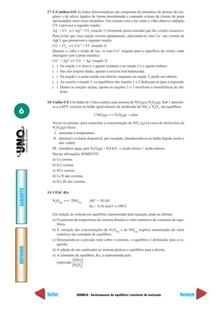 QUÍMICA - Deslocamento de equilíbrio/constante de ionização
IMPRIMIR
Voltar
GABARITO
Avançar
6
17. U.Católica-GO As lentes fotocromáticas são compostas de tetraedros de átomos de oxi-
gênio e de silício ligados de forma desordenada e contendo cristais de cloreto de prata
aprisionados entre esses tetraedros. Em contato com a luz solar o vidro absorve radiação
UV e provoca a seguinte reação:
Ag+
+ Cl–
AgO
+ Cl2
(reação 1) formando prata coloidal que faz a lente escurecer.
Para evitar que essa reação reverta rapidamente, adicionam-se íons Cu+
aos cristais de
AgCl, que promovem a seguinte reação:
Cu+
+ Cl2
Cu2+
+ Cl–
(reação 2)
Quando o vidro é tirado da luz, os íons Cu2+
migram para a superfície do cristal, onde
interagem com a prata metálica:
Cu2+
+ AgO
Cu+
+ Ag+
(reação 3)
( ) Na reação 1 o cloro é o agente oxidante e na reação 2 é o agente redutor.
( ) Das três reações dadas, apenas a terceira está balanceada.
( ) Na reação 1 a prata recebe um elétron, enquanto na reação 3, perde um elétron.
( ) Ao ocorrer a reação 3, os equilíbrios das reações 1 e 2 deslocam-se para a esquerda.
( ) Dentre as reações acima, apenas as reações 2 e 3 envolvem a transferência de elé-
trons.
18. Unifor-CE Um balão de 1 litro contém uma mistura de NO2
(g) e N2
O4
(g). Sob 1 atmosfe-
ra e a 60°C existem no balão igual número de moléculas de NO2
e N2
O4
, em equilíbrio.
2 NO2
(g) N2
O4
(g) + calor
Nesse recipiente, para aumentar a concentração de NO2
(g) (à custa de moléculas de
N2
O4
(g)) basta
I. aumentar a temperatura;
II. diminuir o volume disponível, por exemplo, introduzindo-se no balão líquido inerte e
não volátil;
III. introduzir água, pois N2
O4
(g) + H2
O(ᐉ) → ácido nítrico + ácido nitroso.
Dessas afirmações SOMENTE
a) I é correta.
b) II é correta.
c) III é correta.
d) I e II são corretas.
e) II e III são corretas.
19. UESC-BA
N2
O4(g)
2NO2(g)
∆H° = 58,1kJ
Kc = 0,36 mol/ᐉ a 100°C
Em relação ao sistema em equilíbrio representado pela equação, pode-se afirmar:
a) O aumento da temperatura do sistema diminui o valor numérico da constante de equi-
líbrio.
b) A variação das concentrações do N2
O4(g)
e do NO2(g)
implica manutenção do valor
numérico da constante de equilíbrio.
c) Diminuindo-se a pressão total sobre o sistema, o equilíbrio é deslocado para a es-
querda.
d) A adição de um catalisador ao sistema desloca o equilíbrio para a direita.
e) A constante de equilíbrio, Kc, é representada pela
expressão
2[NO2
]
.
[N2
O4
]
 
